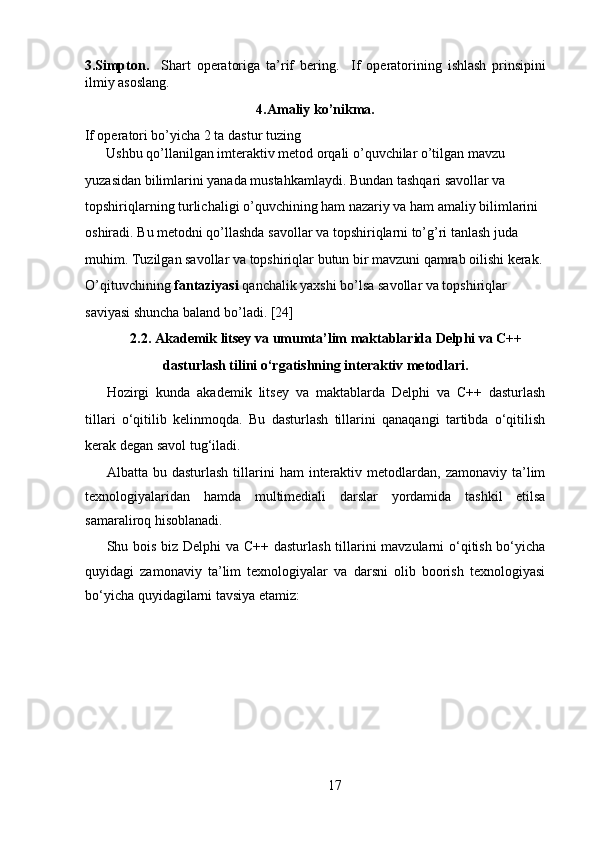 3.Simpton.     Shart   operatoriga   ta’rif   bering.     If   operatorining   ishlash   prinsipini
ilmiy asoslang.  
4.Amaliy ko’nikma.
If operatori bo’yicha 2 ta dastur tuzing 
Ushbu qo’llanilgan imteraktiv metod orqali o’quvchilar o’tilgan mavzu 
yuzasidan bilimlarini yanada mustahkamlaydi. Bundan tashqari savollar va 
topshiriqlarning turlichaligi o’quvchining ham nazariy va ham amaliy bilimlarini 
oshiradi. Bu metodni qo’llashda savollar va topshiriqlarni to’g’ri tanlash juda 
muhim. Tuzilgan savollar va topshiriqlar butun bir mavzuni qamrab oilishi kerak. 
O’qituvchining  fantaziyasi  qanchalik yaxshi bo’lsa savollar va topshiriqlar 
saviyasi shuncha baland bo’ladi.   [24] 
2.2. Akademik litsey va umumta’lim maktablarida Delphi va C++
dasturlash tilini o‘rgatishning interaktiv metodlari.
Hozirgi   kunda   akademik   litsey   va   maktablarda   Delphi   va   C++   dasturlash
tillari   o‘qitilib   kelinmoqda.   Bu   dasturlash   tillarini   qanaqangi   tartibda   o‘qitilish
kerak degan savol tug‘iladi.   
Albatta  bu  dasturlash   tillarini   ham  interaktiv  metodlardan,  zamonaviy   ta’lim
texnologiyalaridan   hamda   multimediali   darslar   yordamida   tashkil   etilsa
samaraliroq hisoblanadi.  
Shu bois biz Delphi  va C++ dasturlash tillarini mavzularni  o‘qitish bo‘yicha
quyidagi   zamonaviy   ta’lim   texnologiyalar   va   darsni   olib   boorish   texnologiyasi
bo‘yicha quyidagilarni tavsiya etamiz:  
   
17  
  