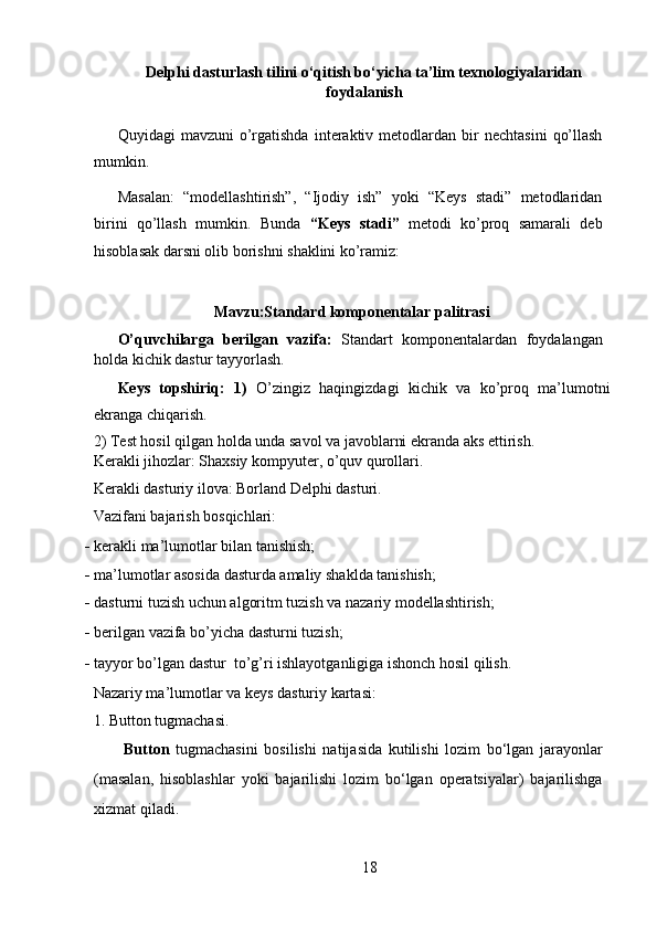 Delphi dasturlash tilini o‘qitish bo‘yicha ta’lim texnologiyalaridan
foydalanish
   
Quyidagi   mavzuni  o’rgatishda   interaktiv  metodlardan  bir   nechtasini   qo’llash
mumkin. 
Masalan:   “modellashtirish”,   “Ijodiy   ish”   yoki   “Keys   stadi”   metodlaridan
birini   qo’llash   mumkin.   Bunda   “Keys   stadi”   metodi   ko’proq   samarali   deb
hisoblasak darsni olib borishni shaklini ko’ramiz: 
Mavzu:Standard komponentalar palitrasi 
O’quvchilarga   berilgan   vazifa:   Standart   komponentalardan   foydalangan
holda   kichik dastur tayyorlash. 
Keys   topshiriq:   1)   O’zingiz   haqingizdagi   kichik   va   ko’proq   ma’lumotni
ekranga chiqarish. 
2) Test hosil qilgan holda unda savol va javoblarni ekranda aks ettirish. 
Kerakli jihozlar: Shaxsiy kompyuter, o’quv qurollari. 
Kerakli dasturiy ilova: Borland Delphi dasturi. 
Vazifani bajarish bosqichlari: 
- kerakli ma’lumotlar bilan tanishish; 
- ma’lumotlar asosida dasturda amaliy shaklda tanishish; 
- dasturni tuzish uchun algoritm tuzish va nazariy modellashtirish; 
- berilgan vazifa bo’yicha dasturni tuzish; 
- tayyor bo’lgan dastur  to’g’ri ishlayotganligiga ishonch hosil qilish. 
Nazariy ma’lumotlar va keys dasturiy kartasi: 
1. Button tugmachasi.  
  Button   tugmachasini   bosilishi   natijasida   kutilishi   lozim   bo‘lgan   jarayonlar
(masalan,   hisoblashlar   yoki   bajarilishi   lozim   bo‘lgan   operatsiyalar)   bajarilishga
xizmat qiladi.  
18