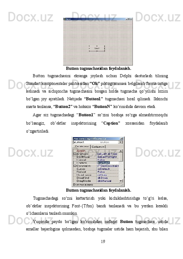   
 Button tugmachasidan foydalanish.   
Button   tugmachasini   ekranga   joylash   uchun   Delphi   dasturlash   tilining
Standart komponentalar palitrasidan  “Ok”  piktogrammasi belgilanib forma ustiga
kelinadi   va   sichqoncha   tugmachasini   bosgan   holda   tugmacha   qo‘yilishi   lozim
bo‘lgan   joy   ajratiladi.   Natijada   “Button1”   tugmachasi   hosil   qilinadi.   Ikkinchi
marta tanlansa,  “Button2”  va hokazo  “ButtonN”  ko‘rinishda davom etadi.    
Agar   siz   tugmachadagi   “ Button1 ”   so‘zini   boshqa   so‘zga   almashtirmoqchi
bo‘lsangiz,   ob’ е ktlar   insp е ktorining   “ Caption”   xossasidan   foydalanib
o‘zgartiriladi.  
  
 Button tugmachasidan foydalanish.   
Tugmachadagi   so‘zni   kattartirish   yoki   kichiklashtirishga   to‘g‘ri   kelsa,
ob’ е ktlar   insp е ktorining   Font-{Tfon}   bandi   tanlanadi   va   bu   yerdan   kerakli
o‘lchamlarni tanlash mumkin.  
Yuqorida   paydo   bo‘lgan   ko‘rinishdan   nafaqat   Button   tugmachasi   ustida
amallar   bajaribgina   qolmasdan,   boshqa   tugmalar   ustida   ham   bajarish,   shu   bilan
19  
  