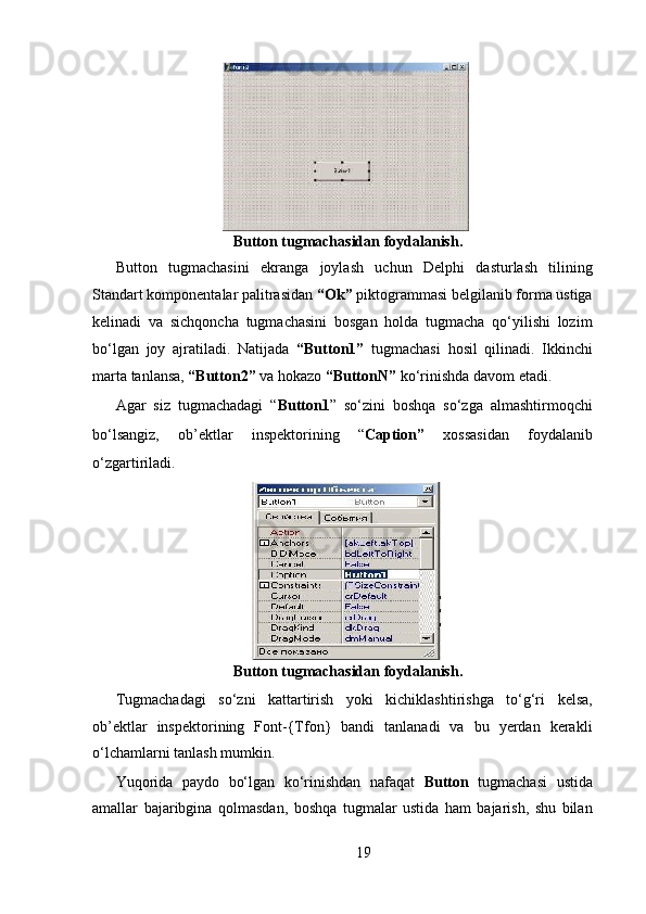 Button tugmachasidan foydalanish.   
Button   tugmachasini   ekranga   joylash   uchun   Delphi   dasturlash   tilining
Standart komponentalar palitrasidan  “Ok”  piktogrammasi belgilanib forma ustiga
kelinadi   va   sichqoncha   tugmachasini   bosgan   holda   tugmacha   qo‘yilishi   lozim
bo‘lgan   joy   ajratiladi.   Natijada   “Button1”   tugmachasi   hosil   qilinadi.   Ikkinchi
marta tanlansa,  “Button2”  va hokazo  “ButtonN”  ko‘rinishda davom etadi.    
Agar   siz   tugmachadagi   “ Button1 ”   so‘zini   boshqa   so‘zga   almashtirmoqchi
bo‘lsangiz,   ob’ е ktlar   insp е ktorining   “ Caption”   xossasidan   foydalanib
o‘zgartiriladi.  
  
 Button tugmachasidan foydalanish.   
Tugmachadagi   so‘zni   kattartirish   yoki   kichiklashtirishga   to‘g‘ri   kelsa,
ob’ е ktlar   insp е ktorining   Font-{Tfon}   bandi   tanlanadi   va   bu   yerdan   kerakli
o‘lchamlarni tanlash mumkin.  
Yuqorida   paydo   bo‘lgan   ko‘rinishdan   nafaqat   Button   tugmachasi   ustida
amallar   bajaribgina   qolmasdan,   boshqa   tugmalar   ustida   ham   bajarish,   shu   bilan
19