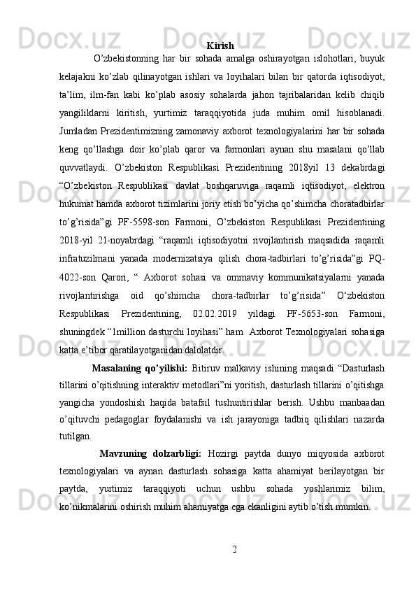 Kirish
        O’zbekistonning   har   bir   sohada   amalga   oshirayotgan   islohotlari,   buyuk
kelajakni   ko’zlab   qilinayotgan   ishlari   va   loyihalari   bilan   bir   qatorda   iqtisodiyot,
ta’lim,   ilm-fan   kabi   ko’plab   asosiy   sohalarda   jahon   tajribalaridan   kelib   chiqib
yangiliklarni   kiritish,   yurtimiz   taraqqiyotida   juda   muhim   omil   hisoblanadi.
Jumladan   Prezidentimizning   zamonaviy   axborot   texnologiyalarini   har   bir   sohada
keng   qo’llashga   doir   ko’plab   qaror   va   farmonlari   aynan   shu   masalani   qo’llab
quvvatlaydi.   O’zbekiston   Respublikasi   Prezidentining   2018yil   13   dekabrdagi
“O’zbekiston   Respublikasi   davlat   boshqaruviga   raqamli   iqtisodiyot,   elektron
hukumat hamda axborot tizimlarini joriy etish bo’yicha qo’shimcha choratadbirlar
to’g’risida”gi   PF-5598-son   Farmoni,   O’zbekiston   Respublikasi   Prezidentining
2018-yil   21-noyabrdagi   “raqamli   iqtisodiyotni   rivojlantirish   maqsadida   raqamli
infratuzilmani   yanada   modernizatsiya   qilish   chora-tadbirlari   to’g’risida”gi   PQ-
4022-son   Qarori,   “   Axborot   sohasi   va   ommaviy   kommunikatsiyalarni   yanada
rivojlantirishga   oid   qo’shimcha   chora-tadbirlar   to’g’risida”   O‘zbekiston
Respublikasi   Prezidentining,   02.02.2019   yildagi   PF-5653-son   Farmoni,
shuningdek “1million dasturchi loyihasi” ham   Axborot Texnologiyalari sohasiga
katta e’tibor qaratilayotganidan dalolatdir. 
        Masalaning   qo’yilishi:   Bitiruv   malkaviy   ishining   maqsadi   “Dasturlash
tillarini o’qitishning interaktiv metodlari”ni yoritish, dasturlash tillarini o’qitishga
yangicha   yondoshish   haqida   batafsil   tushuntirishlar   berish.   Ushbu   manbaadan
o’qituvchi   pedagoglar   foydalanishi   va   ish   jarayoniga   tadbiq   qilishlari   nazarda
tutilgan. 
        Mavzuning   dolzarbligi:   Hozirgi   paytda   dunyo   miqyosida   axborot
texnologiyalari   va   aynan   dasturlash   sohasiga   katta   ahamiyat   berilayotgan   bir
paytda,   yurtimiz   taraqqiyoti   uchun   ushbu   sohada   yoshlarimiz   bilim,
ko’nikmalarini oshirish muhim ahamiyatga ega ekanligini aytib o’tish mumkin. 
2  
  