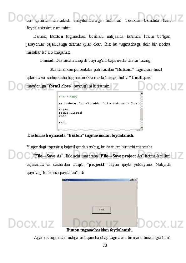 bir   qatorda   dasturlash   maydonchasiga   turli   xil   bezaklar   berishda   ham
foydalanishimiz mumkin.   
Demak,   Button   tugmachasi   bosilishi   natijasida   kutilishi   lozim   bo‘lgan
jarayonlar   bajarilishga   xizmat   qilar   ekan.   Biz   bu   tugmachaga   doir   bir   nechta
misollar ko‘rib chiqamiz.  
     1-misol.  Dasturdan chiqish buyrug‘ini bajaruvchi dastur tuzing.  
Standard komponentalar palitrasidan “ Button1 ” tugmasini hosil 
qilamiz va  sichqoncha tugmasini ikki marta bosgan holda “ Until1.pas ” 
maydoniga “ form1.close ” buyrug‘ini kiritamiz. 
 Dasturlash oynasida “Button” tugmasinidan foydalanish.   
   
Yuqoridagi topshiriq bajarilgandan so‘ng, bu dasturni birinchi marotaba  
“ File→Save As ”, Ikkinchi marotaba “ File→Save project As ” ketma-ketlikni
bajaramiz   va   dasturdan   chiqib,   “ project1 ”   faylni   qayta   yuklaymiz.   Natijada
quyidagi ko‘rinish paydo bo‘ladi.   
  
Button tugmachasidan foydalanish.   
 Agar siz tugmacha ustiga sichqoncha chap tugmasini birmarta bossangiz hosil 
20  
  