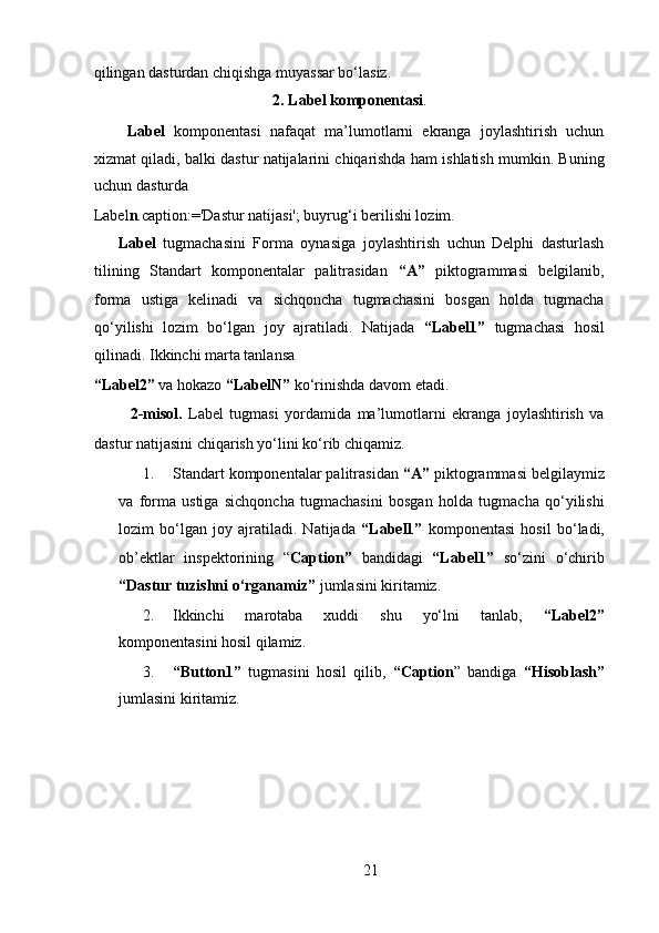 qilingan dasturdan chiqishga muyassar bo‘lasiz.  
2.   Label komponentasi .
  Label   komponentasi   nafaqat   ma’lumotlarni   ekranga   joylashtirish   uchun
xizmat qiladi, balki dastur natijalarini chiqarishda ham ishlatish mumkin. Buning
uchun dasturda 
Label n .caption:='Dastur natijasi'; buyrug‘i berilishi lozim.   
Label   tugmachasini   Forma   oynasiga   joylashtirish   uchun   Delphi   dasturlash
tilining   Standart   komponentalar   palitrasidan   “A”   piktogrammasi   belgilanib,
forma   ustiga   kelinadi   va   sichqoncha   tugmachasini   bosgan   holda   tugmacha
qo‘yilishi   lozim   bo‘lgan   joy   ajratiladi.   Natijada   “Label1”   tugmachasi   hosil
qilinadi. Ikkinchi marta tanlansa 
“Label2”  va hokazo  “LabelN”  ko‘rinishda davom etadi.   
    2-misol.   Label   tugmasi   yordamida   ma’lumotlarni   ekranga   joylashtirish   va
dastur natijasini chiqarish yo‘lini ko‘rib chiqamiz.  
1. Standart komponentalar palitrasidan  “A”  piktogrammasi belgilaymiz
va   forma   ustiga   sichqoncha   tugmachasini   bosgan   holda   tugmacha   qo‘yilishi
lozim   bo‘lgan   joy   ajratiladi.   Natijada   “Label1”   komponentasi   hosil   bo‘ladi,
ob’ е ktlar   insp е ktorining   “ Caption”   bandidagi   “Label1”   so‘zini   o‘chirib
“Dastur tuzishni o‘rganamiz”  jumlasini kiritamiz.   
2. Ikkinchi   marotaba   xuddi   shu   yo‘lni   tanlab,   “Label2”
komponentasini hosil qilamiz.   
3. “Button1”   tugmasini   hosil   qilib,   “Caption ”   bandiga   “Hisoblash”
jumlasini kiritamiz.     
21