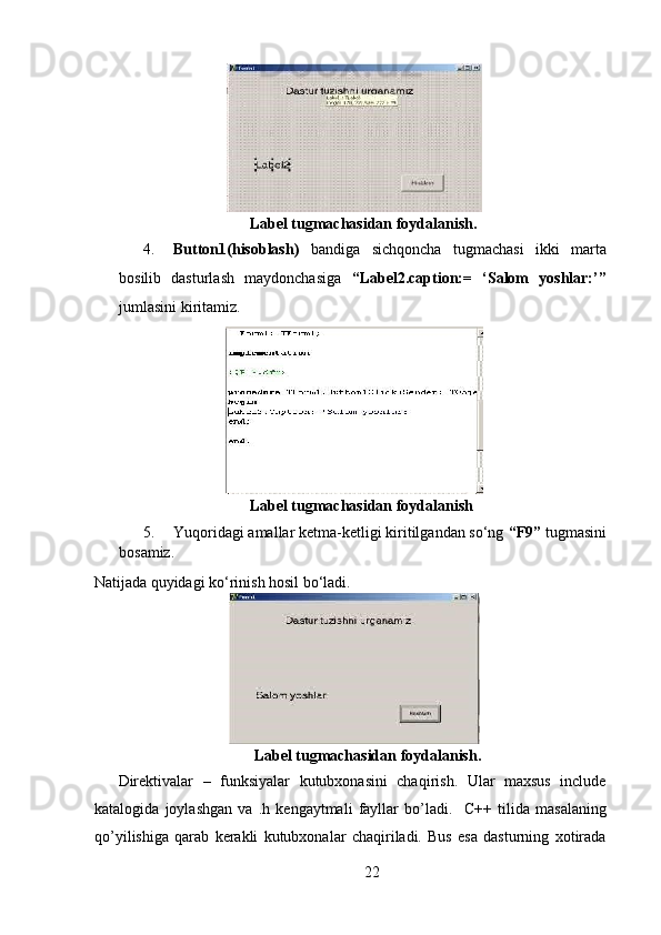   
                                        Label tugmachasidan foydalanish.   
4. Button1(hisoblash)   bandiga   sichqoncha   tugmachasi   ikki   marta
bosilib   dasturlash   maydonchasiga   “Label2.caption:=   ‘Salom   yoshlar:’”
jumlasini kiritamiz.  
  
                                        Label tugmachasidan foydalanish   
5. Yuqoridagi amallar ketma-ketligi kiritilgandan so‘ng  “F9”  tugmasini
bosamiz. 
Natijada quyidagi ko‘rinish hosil bo‘ladi.  
  
       Label tugmachasidan foydalanish.   
Direktivalar   –   funksiyalar   kutubxonasini   chaqirish.   Ular   maxsus   include
katalogida   joylashgan   va   .h   kengaytmali   fayllar   bo’ladi.     С ++   tilida   masalaning
qo’yilishiga   qarab   kerakli   kutubxonalar   chaqiriladi.   Bus   esa   dasturning   xotirada
22  
  