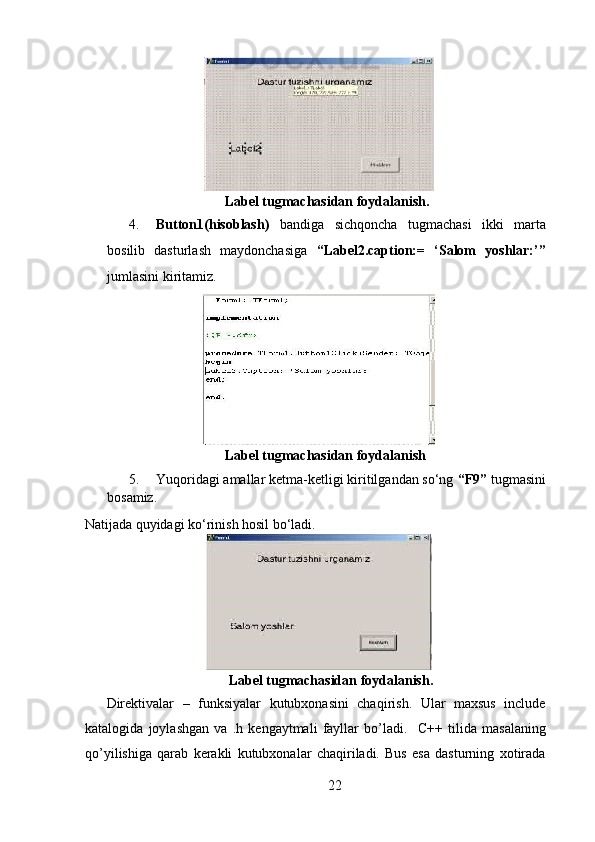 Label tugmachasidan foydalanish.   
4. Button1(hisoblash)   bandiga   sichqoncha   tugmachasi   ikki   marta
bosilib   dasturlash   maydonchasiga   “Label2.caption:=   ‘Salom   yoshlar:’”
jumlasini kiritamiz.  
  
                                        Label tugmachasidan foydalanish   
5. Yuqoridagi amallar ketma-ketligi kiritilgandan so‘ng  “F9”  tugmasini
bosamiz. 
Natijada quyidagi ko‘rinish hosil bo‘ladi.  
  
       Label tugmachasidan foydalanish.   
Direktivalar   –   funksiyalar   kutubxonasini   chaqirish.   Ular   maxsus   include
katalogida   joylashgan   va   .h   kengaytmali   fayllar   bo’ladi.     С ++   tilida   masalaning
qo’yilishiga   qarab   kerakli   kutubxonalar   chaqiriladi.   Bus   esa   dasturning   xotirada
22