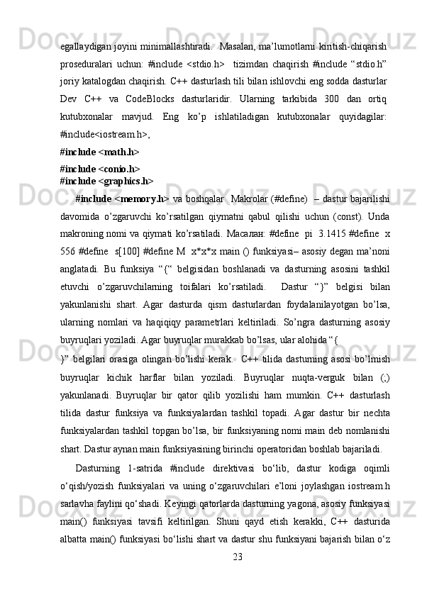 egallaydigan joyini minimallashtiradi.   Masalan, ma’lumotlarni kiritish-chiqarish
proseduralari   uchun:   #include   <stdio.h>     tizimdan   chaqirish   #include   “stdio.h”
joriy katalogdan chaqirish. C++ dasturlash tili bilan ishlovchi eng sodda dasturlar
Dev   C++   va   CodeBlocks   dasturlaridir.   Ularning   tarkibida   300   dan   ortiq
kutubxonalar   mavjud.   Eng   ko’p   ishlatiladigan   kutubxonalar   quyidagilar:
#include<iostream.h>,    
#include <math.h>  
#include <conio.h>  
#include <graphics.h>  
#include <memory.h>   va boshqalar    Makrolar  (#define)    – dastur  bajarilishi
davomida   o’zgaruvchi   ko’rsatilgan   qiymatni   qabul   qilishi   uchun   (const).   Unda
makroning nomi va qiymati ko’rsatiladi.   Масалан : #define   pi   3.1415 #define   x
556 #define   s[100] #define M   x*x*x main () funksiyasi– asosiy degan ma’noni
anglatadi.   Bu   funksiya   “{“   belgisidan   boshlanadi   va   dasturning   asosini   tashkil
etuvchi   o’zgaruvchilarning   toifalari   ko’rsatiladi.     Dastur   “}”   belgisi   bilan
yakunlanishi   shart.   Agar   dasturda   qism   dasturlardan   foydalanilayotgan   bo’lsa,
ularning   nomlari   va   haqiqiqy   parametrlari   keltiriladi.   So’ngra   dasturning   asosiy
buyruqlari yoziladi. Agar buyruqlar murakkab bo’lsas, ular alohida “{ 
}”   belgilari   orasiga   olingan   bo’lishi   kerak.     С ++  tilida  dasturning   asosi   bo’lmish
buyruqlar   kichik   harflar   bilan   yoziladi.   Buyruqlar   nuqta-verguk   bilan   (;)
yakunlanadi.   Buyruqlar   bir   qator   qilib   yozilishi   ham   mumkin.   C++   dasturlash
tilida   dastur   funksiya   va   funksiyalardan   tashkil   topadi.   Agar   dastur   bir   nechta
funksiyalardan tashkil topgan bo’lsa, bir funksiyaning nomi main deb nomlanishi
shart. Dastur aynan main funksiyasining birinchi operatoridan boshlab bajariladi. 
Dasturning   1-satrida   #include   direktivasi   bo‘lib,   dastur   kodiga   oqimli
o‘qish/yozish   funksiyalari   va   uning   o‘zgaruvchilari   e’loni   joylashgan   iostream.h
sarlavha faylini qo‘shadi. Keyingi qatorlarda dasturning yagona, asosiy funksiyasi
main()   funksiyasi   tavsifi   keltirilgan.   Shuni   qayd   etish   kerakki,   C++   dasturida
albatta main() funksiyasi bo‘lishi shart va dastur shu funksiyani bajarish bilan o‘z
23  
  