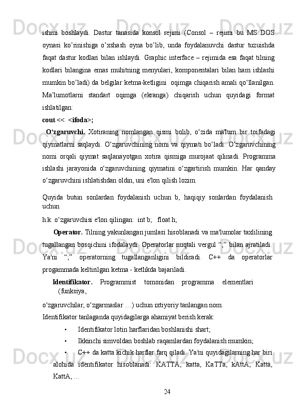 ishini   boshlaydi.   Dastur   tanasida   konsol   rejimi   (Consol   –   rejimi   bu   MS   DOS
oynasi   ko’rinishiga   o’xshash   oyna   bo’lib,   unda   foydalanuvchi   dastur   tuzuishda
faqat   dastur   kodlari   bilan   ishlaydi.   Graphic   interface   –   rejimida   esa   faqat   tilning
kodlari   bilangina   emas   muhitning   menyulari,   komponentalari   bilan   ham   ishlashi
mumkin bo’ladi) da belgilar ketma-ketligini  oqimga chiqarish amali qo‘llanilgan.
Ma’lumotlarni   standart   oqimga   (ekranga)   chiqarish   uchun   quyidagi   format
ishlatilgan: 
cout <<  <ifoda>;  
  O‘zgaruvchi.   Xotiraning   nomlangan   qismi   bolib,   o‘zida   ma'lum   bir   toifadagi
qiymatlarni   saqlaydi.   O‘zgaruvchining  nomi   va   qiymati   bo‘ladi.  O‘zgaruvchining
nomi   orqali   qiymat   saqlanayotgan   xotira   qismiga   murojaat   qilinadi.   Programma
ishlashi   jarayonida   o‘zgaruvchining   qiymatini   o‘zgartirish   mumkin.   Har   qanday
o‘zgaruvchini ishlatishdan oldin, uni e'lon qilish lozim.   
Quyida   butun   sonlardan   foydalanish   uchun   b,   haqiqiy   sonlardan   foydalanish
uchun 
h.k. o‘zgaruvchisi e'lon qilingan:  int b;   float h;     
Operator.  Tilning yakunlangan jumlasi hisoblanadi va ma'lumolar taxlilining
tugallangan  bosqichini  ifodalaydi.  Operatorlar  nuqtali  vergul   “;”  bilan  ajratiladi.
Ya'ni   “;”   operatorning   tugallanganligini   bildiradi.   C++   da   operatorlar
progammada keltirilgan ketma - ketlikda bajariladi.   
Identifikator.   Programmist  tomonidan  programma  elementlari 
(funksiya, 
o‘zgaruvchilar, o‘zgarmaslar …) uchun ixtiyoriy tanlangan nom.   
Identifikator tanlaganda quyidagilarga ahamiyat berish kerak:   
• Identifikator lotin harflaridan boshlanishi shart;   
• Ikkinchi simvoldan boshlab raqamlardan foydalanish mumkin;   
• C++ da katta kichik harflar farq qiladi. Ya'ni quyidagilarning har biri
alohida   identifikator   hisoblanadi:   KATTA,   katta,   KaTTa,   kAttA,   Katta,
KattA, ...   
24  
  