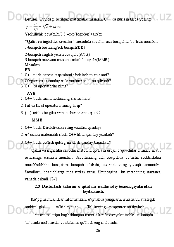 1-misol . Quyidagi berilgan matematik masalani C++ dasturlash tilida yozing:  
     
Yechilishi:  pow(x,2)/2.3 –exp(log(x)/n)+sin(x).  
“Qalin va ingichka savollar”  metodida savollar uch bosqichda bo’lishi mumkin:
1-bosqich boshlang’ich bosqich(BB) 
2-bosqich anglab yetish bosqichi(AYB) 
3-bosqich mavzuni mustahlamlash bosqichi(MMB) 
Masalan     
BB 
1. C++ tilida barcha raqamlarni ifodalash mumkinmi? 
2. O’zgarmaslar qanday so’z yordamida e’lon qilinadi? 
3. C++ da opertatorlar nima? 
  AYB 
1. C++ tilida ma'lumotlarning elementlari? 
2. Int  va  float  operatorlarining farqi? 
3. {   } ushbu belgilar nima uchun xizmat qiladi? 
        MMB 
1. C++ tilida  Direktivalar ning  vazifasi qanday? 
2.  ushbu matematik ifoda C++ tilida qanday yoziladi? 
3. C++ tilida bo’lish qoldig’ini olish qanday bajariladi? 
Qalin va ingichka  savollar metodini qo’llash orqali o’quvchilar bilimini sifatli
oshirishga   erishish   mumkin.   Savollarning   uch   bosqichda   bo’lishi,   soddalikdan
murakkablikka   bosqichma-bosqich   o’tilishi,   bu   metodning   yutuqli   tomonidir.
Savollarni   bosqichlarga   mos   tuzish   zarur.   Shundagina     bu   metodning   samarasi
yanada oshadi. [24] 
2.3  Dasturlash  tillarini  o‘qitishda  multimediy texnologiyalaridan
foydalanish.
Ko‘pgina mualliflar informatikani o‘qitishda yangilarni ishlatishni strategik 
muhimligini  ta’kidlaydilar.  Ta’limning  kompyuterizatsiyalash 
muammolariga bag‘ishlangan maxsus konferensiyalar tashkil etilmoqda. 
Ta’limda multimedia vositalarini qo‘llash eng muhimdir.  
26  
  