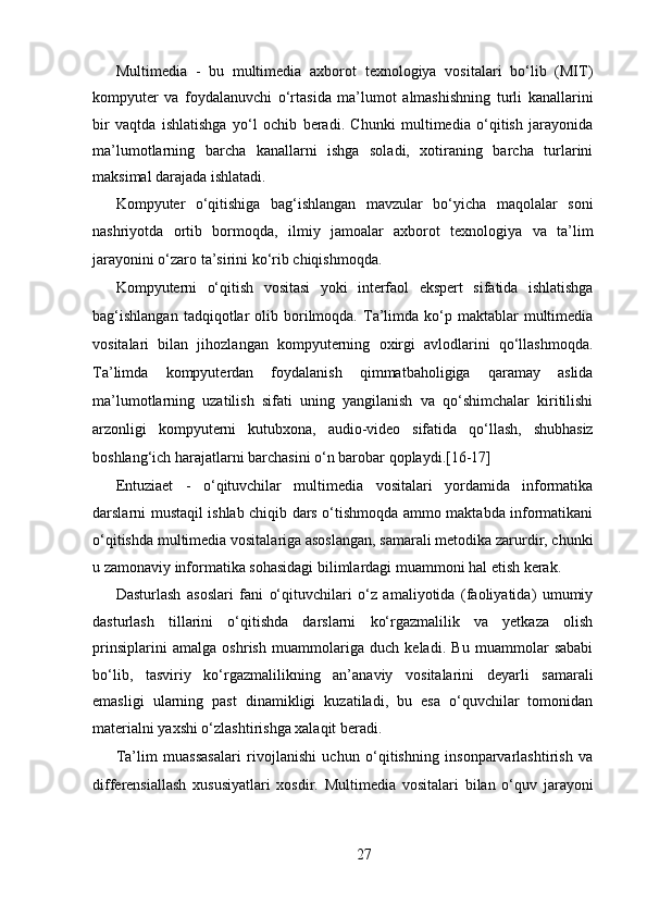 Multimedia   -   bu   multimedia   axborot   texnologiya   vositalari   bo‘lib   (MIT)
kompyuter   va   foydalanuvchi   o‘rtasida   ma’lumot   almashishning   turli   kanallarini
bir   vaqtda   ishlatishga   yo‘l   ochib   beradi.   Chunki   multimedia   o‘qitish   jarayonida
ma’lumotlarning   barcha   kanallarni   ishga   soladi,   xotiraning   barcha   turlarini
maksimal darajada ishlatadi.   
Kompyuter   o‘qitishiga   bag‘ishlangan   mavzular   bo‘yicha   maqolalar   soni
nashriyotda   ortib   bormoqda,   ilmiy   jamoalar   axborot   texnologiya   va   ta’lim
jarayonini o‘zaro ta’sirini ko‘rib chiqishmoqda.  
Kompyuterni   o‘qitish   vositasi   yoki   interfaol   ekspert   sifatida   ishlatishga
bag‘ishlangan  tadqiqotlar   olib  borilmoqda.  Ta’limda  ko‘p  maktablar   multimedia
vositalari   bilan   jihozlangan   kompyuterning   oxirgi   avlodlarini   qo‘llashmoqda.
Ta’limda   kompyuterdan   foydalanish   qimmatbaholigiga   qaramay   aslida
ma’lumotlarning   uzatilish   sifati   uning   yangilanish   va   qo‘shimchalar   kiritilishi
arzonligi   kompyuterni   kutubxona,   audio-video   sifatida   qo‘llash,   shubhasiz
boshlang‘ich harajatlarni barchasini o‘n barobar qoplaydi.[16-17]   
Entuziaet   -   o‘qituvchilar   multimedia   vositalari   yordamida   informatika
darslarni mustaqil ishlab chiqib dars o‘tishmoqda ammo maktabda informatikani
o‘qitishda multimedia vositalariga asoslangan, samarali metodika zarurdir, chunki
u zamonaviy informatika sohasidagi bilimlardagi muammoni hal etish kerak.  
Dasturlash   asoslari   fani   o‘qituvchilari   o‘z   amaliyotida   (faoliyatida)   umumiy
dasturlash   tillarini   o‘qitishda   darslarni   ko‘rgazmalilik   va   yetkaza   olish
prinsiplarini   amalga   oshrish   muammolariga   duch   keladi.   Bu   muammolar   sababi
bo‘lib,   tasviriy   ko‘rgazmalilikning   an’anaviy   vositalarini   deyarli   samarali
emasligi   ularning   past   dinamikligi   kuzatiladi,   bu   esa   o‘quvchilar   tomonidan
materialni yaxshi o‘zlashtirishga xalaqit beradi.   
Ta’lim   muassasalari   rivojlanishi   uchun   o‘qitishning   insonparvarlashtirish   va
differensiallash   xususiyatlari   xosdir.   Multimedia   vositalari   bilan   o‘quv   jarayoni
27  
  