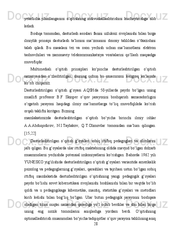 yetarlicha   jihozlanganini   o‘qitishning   indivudiallashtirishini   kuchaytirishga   olib
keladi.  
Boshqa tomondan, dasturlash asoslari  fanini uzluksiz rivojlanishi  bilan birga
ilmiylik   prinsipi   dasturlash   ta’limini   ma’zmunini   doimiy   tahlildan   o‘tkazishini
talab   qiladi.   Bu   masalani   tez   va   oson   yechish   uchun   ma’lumotlarni   elektron
tashuvchilari   va   zamonaviy   telekommunikatsiya   vositalarini   qo‘llash   maqsadga
muvofiqdir.  
Multimediali   o‘qitish   prinsiplari   ko‘pincha   dasturlashtirilgan   o‘qitish
nazariyasidan   o‘zlashtirilgan,   shuning   uchun   bu   muammoni   kengroq   ko‘lamda
ko‘rib chiqamiz. 
Dasturlashtirilgan   o‘qitish   g‘oyasi   AQSHda   50-yillarda   paydo   bo‘lgan   uning
muallifi   professor   B.F   Skinper   o‘quv   jarayonini   boshqarish   samaradorligini
o‘rgatish   jarayoni   haqidagi   ilmiy   ma’lumotlarga   to‘liq   muvofiqlikda   ko‘rish
orqali taklifni kiritgan. Bizning 
mamlakatimizda   dasturlashtirilgan   o‘qitish   bo‘yicha   birinchi   ilmiy   ishlar
A.A.Abduqodirov,   N.I.Taylakov,   Q.T.Olimovlar   tomonidan   ma’lum   qilingan.
[15;22]   
Dasturlashtirilgan   o‘qitish   g‘oyalari   sobiq   ittifoq   pedagoglari   va   olimlarini
jalb qilgan. Bu g‘oyalarda ular ittifoq maktabining oldida mavjud bo‘lgan dolzarb
muammolarni   yechishda   potensial   imkoniyatlarni   ko‘rishgan.   Bahorda   1962   yili
YUNESKO yig‘ilishida dasturlashtirilgan o‘qitish g‘oyalari variantida amerikalik
psixolog va pedagoglarning g‘oyalari, qarashlari va tajribasi ustun bo‘lgan sobiq
ittifoq   mamlakatida   dasturlashtirilgan   o‘qitishning   yangi   pedagogik   g‘oyalari
paydo bo‘lishi sovet kibernetikasi rivojlanishi boshlanishi bilan bir vaqtda bo‘lib
qoldi   va   u   pedagogikaga   kibernetika,   mantiq,   statistika   g‘oyalari   va   metodlari
kirib   kelishi   bilan   bog‘liq   bo‘lgan.   Ular   butun   pedagogik   jarayonni   boshqara
oladigan   tizim   nuqtai   nazaridan   qarashga   yo‘l   ochib   berdilar   va   shu   bilan   birga
uning   eng   nozik   tomonlarini   aniqlashga   yordam   berdi.   O‘qitishning
optimallashtirish muammolari bo‘yicha tadqiqotlar o‘quv jarayoni tahlilining aniq
28  
  