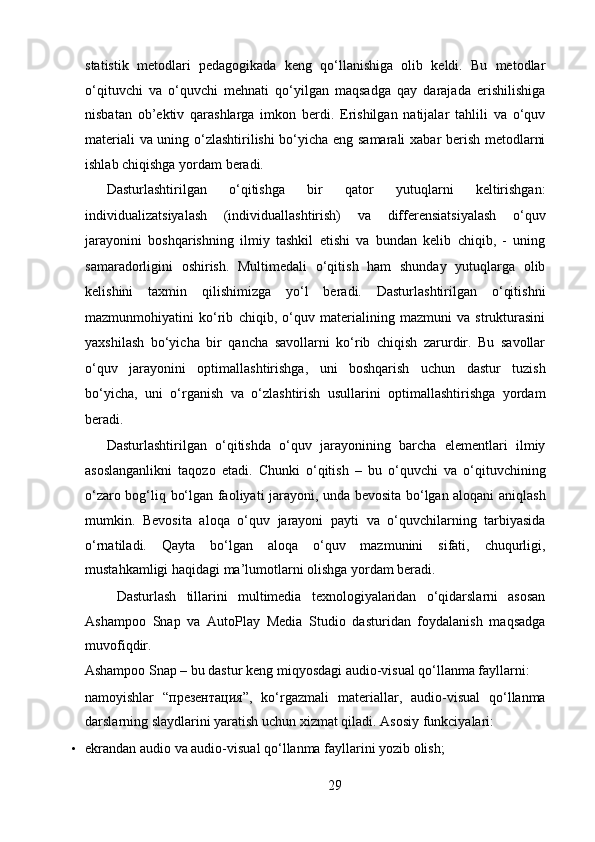 statistik   metodlari   pedagogikada   keng   qo‘llanishiga   olib   keldi.   Bu   metodlar
o‘qituvchi   va   o‘quvchi   mehnati   qo‘yilgan   maqsadga   qay   darajada   erishilishiga
nisbatan   ob’ektiv   qarashlarga   imkon   berdi.   Erishilgan   natijalar   tahlili   va   o‘quv
materiali va uning o‘zlashtirilishi bo‘yicha eng samarali  xabar berish metodlarni
ishlab chiqishga yordam beradi.  
Dasturlashtirilgan   o‘qitishga   bir   qator   yutuqlarni   keltirishgan:
individualizatsiyalash   (individuallashtirish)   va   differensiatsiyalash   o‘quv
jarayonini   boshqarishning   ilmiy   tashkil   etishi   va   bundan   kelib   chiqib,   -   uning
samaradorligini   oshirish.   Multimedali   o‘qitish   ham   shunday   yutuqlarga   olib
kelishini   taxmin   qilishimizga   yo‘l   beradi.   Dasturlashtirilgan   o‘qitishni
mazmunmohiyatini   ko‘rib   chiqib,   o‘quv   materialining   mazmuni   va   strukturasini
yaxshilash   bo‘yicha   bir   qancha   savollarni   ko‘rib   chiqish   zarurdir.   Bu   savollar
o‘quv   jarayonini   optimallashtirishga,   uni   boshqarish   uchun   dastur   tuzish
bo‘yicha,   uni   o‘rganish   va   o‘zlashtirish   usullarini   optimallashtirishga   yordam
beradi.   
Dasturlashtirilgan   o‘qitishda   o‘quv   jarayonining   barcha   elementlari   ilmiy
asoslanganlikni   taqozo   etadi.   Chunki   o‘qitish   –   bu   o‘quvchi   va   o‘qituvchining
o‘zaro bog‘liq bo‘lgan faoliyati jarayoni, unda bevosita bo‘lgan aloqani aniqlash
mumkin.   Bevosita   aloqa   o‘quv   jarayoni   payti   va   o‘quvchilarning   tarbiyasida
o‘rnatiladi.   Qayta   bo‘lgan   aloqa   o‘quv   mazmunini   sifati,   chuqurligi,
mustahkamligi haqidagi ma’lumotlarni olishga yordam beradi.  
  Dasturlash   tillarini   multimedia   texnologiyalaridan   o‘qidarslarni   asosan
Ashampoo   Snap   va   AutoPlay   Media   Studio   dasturidan   foydalanish   maqsadga
muvofiqdir.   
Ashampoo Snap – bu dastur keng miqyosdagi audio-visual qo‘llanma fayllarni: 
namoyishlar   “ презентация ”,   ko‘rgazmali   materiallar,   audio-visual   qo‘llanma
darslarning slaydlarini yaratish uchun xizmat qiladi.  Asosiy funkciyalari:   
• ekrandan audio va audio-visual qo‘llanma fayllarini yozib olish;   
29  
  