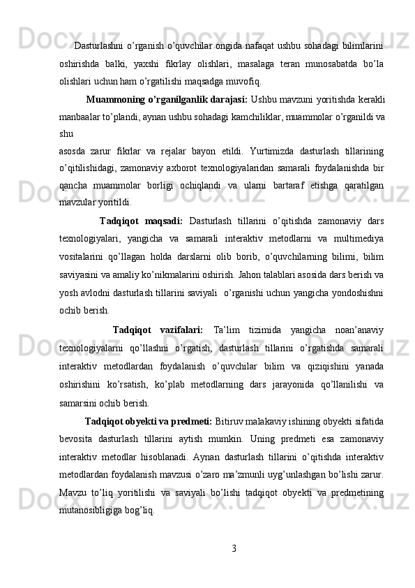 Dasturlashni  o’rganish o’quvchilar ongida nafaqat  ushbu sohadagi  bilimlarini
oshirishda   balki,   yaxshi   fikrlay   olishlari,   masalaga   teran   munosabatda   bo’la
olishlari uchun ham o’rgatilishi maqsadga muvofiq.  
       Muammoning o’rganilganlik darajasi:   Ushbu mavzuni yoritishda kerakli
manbaalar to’plandi, aynan ushbu sohadagi kamchiliklar, muammolar o’rganildi va
shu 
asosda   zarur   fikrlar   va   rejalar   bayon   etildi.   Yurtimizda   dasturlash   tillarining
o’qitilishidagi,   zamonaviy   axborot   texnologiyalaridan   samarali   foydalanishda   bir
qancha   muammolar   borligi   ochiqlandi   va   ularni   bartaraf   etishga   qaratilgan
mavzular yoritildi. 
        Tadqiqot   maqsadi:   Dasturlash   tillarini   o’qitishda   zamonaviy   dars
texnologiyalari,   yangicha   va   samarali   interaktiv   metodlarni   va   multimediya
vositalarini   qo’llagan   holda   darslarni   olib   borib,   o’quvchilarning   bilimi,   bilim
saviyasini va amaliy ko’nikmalarini oshirish. Jahon talablari asosida dars berish va
yosh avlodni dasturlash tillarini saviyali   o’rganishi uchun yangicha yondoshishni
ochib berish. 
        Tadqiqot   vazifalari:   Ta’lim   tizimida   yangicha   noan’anaviy
texnologiyalarni   qo’llashni   o’rgatish,   dasturlash   tillarini   o’rgatishda   samarali
interaktiv   metodlardan   foydalanish   o’quvchilar   bilim   va   qiziqishini   yanada
oshirishini   ko’rsatish,   ko’plab   metodlarning   dars   jarayonida   qo’llanilishi   va
samarsini ochib berish. 
     Tadqiqot obyekti va predmeti:  Bitiruv malakaviy ishining obyekti sifatida
bevosita   dasturlash   tillarini   aytish   mumkin.   Uning   predmeti   esa   zamonaviy
interaktiv   metodlar   hisoblanadi.   Aynan   dasturlash   tillarini   o’qitishda   interaktiv
metodlardan foydalanish mavzusi o’zaro ma’zmunli uyg’unlashgan bo’lishi zarur.
Mavzu   to’liq   yoritilishi   va   saviyali   bo’lishi   tadqiqot   obyekti   va   predmetining
mutanosibligiga bog’liq.  
3  
  