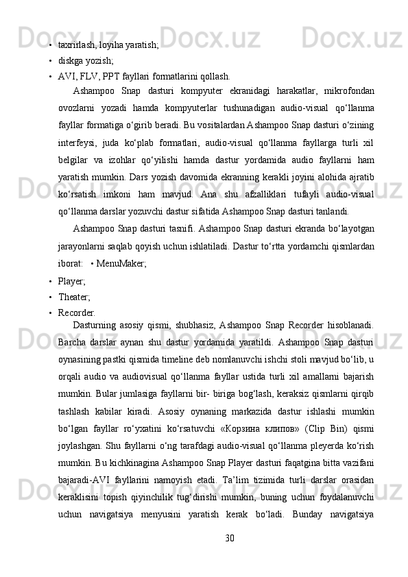 • taxrirlash, loyiha yaratish;   
• diskga yozish;   
• AVI, FLV, PPT fayllari formatlarini qollash.   
Ashampoo   Snap   dasturi   kompyuter   ekranidagi   harakatlar,   mikrofondan
ovozlarni   yozadi   hamda   kompyuterlar   tushunadigan   audio-visual   qo‘llanma
fayllar formatiga o‘girib beradi. Bu vositalardan Ashampoo Snap dasturi o‘zining
interfeysi,   juda   ko‘plab   formatlari,   audio-visual   qo‘llanma   fayllarga   turli   xil
belgilar   va   izohlar   qo‘yilishi   hamda   dastur   yordamida   audio   fayllarni   ham
yaratish mumkin. Dars yozish davomida ekranning kerakli  joyini alohida ajratib
ko‘rsatish   imkoni   ham   mavjud.   Ana   shu   afzalliklari   tufayli   audio-visual
qo‘llanma darslar yozuvchi dastur sifatida Ashampoo Snap dasturi tanlandi.  
Ashampoo Snap dasturi tasnifi.   Ashampoo Snap dasturi ekranda bo‘layotgan
jarayonlarni saqlab qoyish uchun ishlatiladi.  Dastur to‘rtta yordamchi qismlardan
iborat:    •  MenuMaker;  
• Player;  
• Theater;   
• Recorder.  
Dasturning   asosiy   qismi,   shubhasiz,   Ashampoo   Snap   Recorder   hisoblanadi.
Barcha   darslar   aynan   shu   dastur   yordamida   yaratildi.   Ashampoo   Snap   dasturi
oynasining pastki qismida timeline deb nomlanuvchi ishchi stoli mavjud bo‘lib, u
orqali   audio   va   audiovisual   qo‘llanma   fayllar   ustida   turli   xil   amallarni   bajarish
mumkin. Bular jumlasiga fayllarni bir- biriga bog‘lash, keraksiz qismlarni qirqib
tashlash   kabilar   kiradi.   Asosiy   oynaning   markazida   dastur   ishlashi   mumkin
bo‘lgan   fayllar   ro‘yxatini   ko‘rsatuvchi   « Корзина   клипов »   (Clip   Bin)   qismi
joylashgan. Shu fayllarni o‘ng tarafdagi audio-visual qo‘llanma pleyerda ko‘rish
mumkin. Bu kichkinagina Ashampoo Snap Player dasturi faqatgina bitta vazifani
bajaradi-AVI   fayllarini   namoyish   etadi.   Ta’lim   tizimida   turli   darslar   orasidan
keraklisini   topish   qiyinchilik   tug‘dirishi   mumkin,   buning   uchun   foydalanuvchi
uchun   navigatsiya   menyusini   yaratish   kerak   bo‘ladi.   Bunday   navigatsiya
30  
  