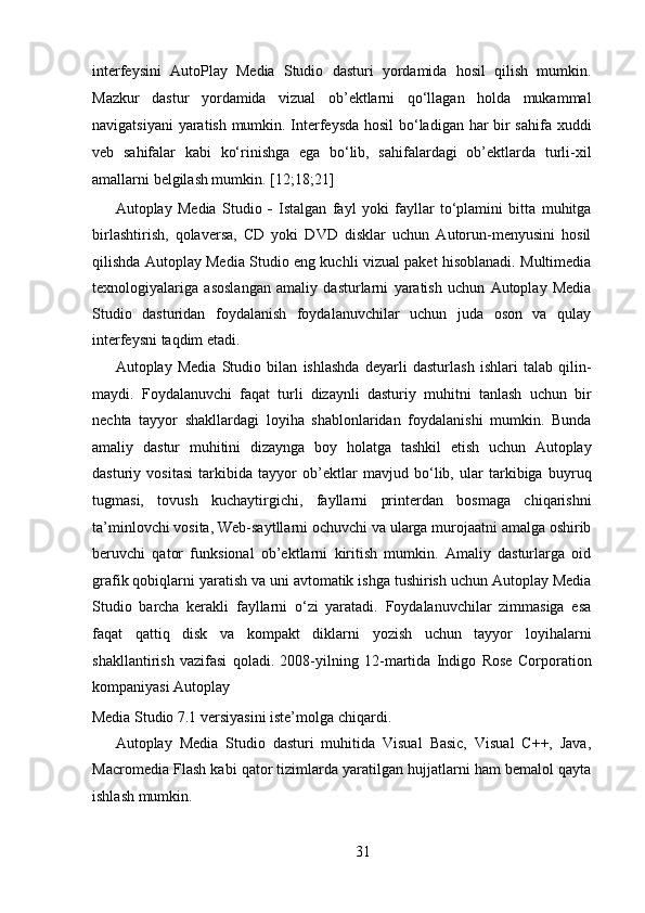 interfeysini   AutoPlay   Media   Studio   dasturi   yordamida   hosil   qilish   mumkin.
Mazkur   dastur   yordamida   vizual   ob’ektlarni   qo‘llagan   holda   mukammal
navigatsiyani yaratish mumkin. Interfeysda hosil bo‘ladigan har bir sahifa xuddi
veb   sahifalar   kabi   ko‘rinishga   ega   bo‘lib,   sahifalardagi   ob’ektlarda   turli-xil
amallarni belgilash mumkin. [12;18;21]  
Autoplay   Media   Studio   -   Istalgan   fayl   yoki   fayllar   to‘plamini   bitta   muhitga
birlashtirish,   qolaversa,   CD   yoki   DVD   disklar   uchun   Autorun-menyusini   hosil
qilishda Autoplay Media Studio eng kuchli vizual paket hisoblanadi. Multimedia
texnologiyalariga   asoslangan   amaliy   dasturlarni   yaratish   uchun   Autoplay   Media
Studio   dasturidan   foydalanish   foydalanuvchilar   uchun   juda   oson   va   qulay
interfeysni taqdim etadi.  
Autoplay   Media   Studio   bilan   ishlashda   deyarli   dasturlash   ishlari   talab   qilin-
maydi.   Foydalanuvchi   faqat   turli   dizaynli   dasturiy   muhitni   tanlash   uchun   bir
nechta   tayyor   shakllardagi   loyiha   shablonlaridan   foydalanishi   mumkin.   Bunda
amaliy   dastur   muhitini   dizaynga   boy   holatga   tashkil   etish   uchun   Autoplay
dasturiy   vositasi   tarkibida   tayyor   ob’ektlar   mavjud   bo‘lib,   ular   tarkibiga   buyruq
tugmasi,   tovush   kuchaytirgichi,   fayllarni   printerdan   bosmaga   chiqarishni
ta’minlovchi vosita, Web-saytllarni ochuvchi va ularga murojaatni amalga oshirib
beruvchi   qator   funksional   ob’ektlarni   kiritish   mumkin.   Amaliy   dasturlarga   oid
grafik qobiqlarni yaratish va uni avtomatik ishga tushirish uchun Autoplay Media
Studio   barcha   kerakli   fayllarni   o‘zi   yaratadi.   Foydalanuvchilar   zimmasiga   esa
faqat   qattiq   disk   va   kompakt   diklarni   yozish   uchun   tayyor   loyihalarni
shakllantirish   vazifasi   qoladi.   2008-yilning   12-martida   Indigo   Rose   Corporation
kompaniyasi Autoplay  
Media Studio 7.1 versiyasini iste’molga chiqardi.  
Autoplay   Media   Studio   dasturi   muhitida   Visual   Basic,   Visual   C++,   Java,
Macromedia Flash kabi qator tizimlarda yaratilgan hujjatlarni ham bemalol qayta
ishlash mumkin. 
31  
  