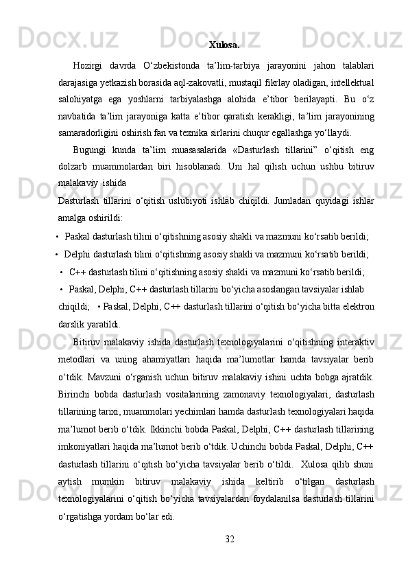 Xulosa.
Hozirgi   davrda   O‘zbekistonda   ta’lim-tarbiya   jarayonini   jahon   talablari
darajasiga yetkazish borasida aql-zakovatli, mustaqil fikrlay oladigan, intellektual
salohiyatga   ega   yoshlarni   tarbiyalashga   alohida   e’tibor   berilayapti.   Bu   o‘z
navbatida   ta’lim   jarayoniga   katta   e’tibor   qaratish   kerakligi,   ta’lim   jarayonining
samaradorligini oshirish fan va texnika sirlarini chuqur egallashga yo‘llaydi.  
Bugungi   kunda   ta’lim   muasasalarida   «Dasturlash   tillarini”   o‘qitish   eng
dolzarb   muammolardan   biri   hisoblanadi.   Uni   hal   qilish   uchun   ushbu   bitiruv
malakaviy  ishida 
Dasturlash   tillarini   o‘qitish   uslubiyoti   ishlab   chiqildi.   Jumladan   quyidagi   ishlar
amalga oshirildi:  
• Paskal dasturlash tilini o‘qitishning asosiy shakli va mazmuni ko‘rsatib berildi;  
• Delphi dasturlash tilini o‘qitishning asosiy shakli va mazmuni ko‘rsatib berildi;  
• C++ dasturlash tilini o‘qitishning asosiy shakli va mazmuni ko‘rsatib berildi;  
• Paskal, Delphi, C++ dasturlash tillarini bo‘yicha asoslangan tavsiyalar ishlab 
chiqildi;    •  Paskal, Delphi, C++ dasturlash tillarini o‘qitish bo‘yicha bitta elektron
darslik yaratildi.  
Bitiruv   malakaviy   ishida   dasturlash   texnologiyalarini   o‘qitishning   interaktiv
metodlari   va   uning   ahamiyatlari   haqida   ma’lumotlar   hamda   tavsiyalar   berib
o‘tdik.   Mavzuni   o‘rganish   uchun   bitiruv   malakaviy   ishini   uchta   bobga   ajratdik.
Birinchi   bobda   dasturlash   vositalarining   zamonaviy   texnologiyalari,   dasturlash
tillarining tarixi, muammolari yechimlari hamda dasturlash texnologiyalari haqida
ma’lumot berib o‘tdik. Ikkinchi bobda Paskal, Delphi, C++ dasturlash tillarining
imkoniyatlari haqida ma’lumot berib o‘tdik. Uchinchi bobda Paskal, Delphi, C++
dasturlash   tillarini   o‘qitish   bo‘yicha   tavsiyalar   berib   o‘tildi.     Xulosa   qilib   shuni
aytish   mumkin   bitiruv   malakaviy   ishida   keltirib   o‘tilgan   dasturlash
texnologiyalarini   o‘qitish   bo‘yicha   tavsiyalardan   foydalanilsa   dasturlash   tillarini
o‘rgatishga yordam bo‘lar edi. 
32