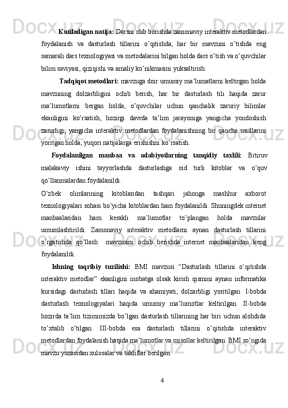 Kutiladigan natija:  Darsni olib borishda zamonaviy interaktiv metodlardan
foydalanish   va   dasturlash   tillarini   o’qitishda,   har   bir   mavzuni   o’tishda   eng
samarali dars texnologiyasi va metodalarini bilgan holda dars o’tish va o’quvchilar
bilim saviyasi, qiziqishi va amaliy ko’nikmasini yuksaltirish. 
       Tadqiqot metodlari:  mavzuga doir umumiy ma’lumatlarni keltirgan holda
mavzuning   dolzarbligini   ochib   berish,   har   bir   dasturlash   tili   haqida   zarur
ma’lumotlarni   bergan   holda,   o’quvchilar   uchun   qanchalik   zaruriy   bilimlar
ekanligini   ko’rsatish,   hozirgi   davrda   ta’lim   jarayoniga   yangicha   yondoshish
zarurligi,   yangicha   interaktiv   metodlardan   foydalanishning   bir   qancha   usullarini
yoritgan holda, yuqori natijalarga erishishni ko’rsatish.  
Foydalanilgan   manbaa   va   adabiyotlarning   tanqidiy   taxlili:   Bitiruv
malakaviy   ishini   tayyorlashda   dasturlashga   oid   turli   kitoblar   va   o’quv
qo’llanmalardan foydalanildi. 
O’zbek   olimlarining   kitoblaridan   tashqari   jahonga   mashhur   axborot
texnologiyalari sohasi bo’yicha kitoblardan ham foydalanildi. Shuningdek internet
manbaalaridan   ham   kerakli   ma’lumotlar   to’plangan   holda   mavzular
umumlashtirildi.   Zamonaviy   interaktiv   metodlarni   aynan   dasturlash   tillarini
o’rgatishda   qo’llash     mavzusini   ochib   berishda   internet   manbaalaridan   keng
foydalanildi.   
Ishning   taqribiy   tuzilishi:   BMI   mavzusi   “Dasturlash   tillarini   o’qitishda
interaktiv   metodlar”   ekanligini   inobatga   olsak   kirish   qismini   aynan   informatika
kursidagi   dasturlash   tillari   haqida   va   ahamiyati,   dolzarbligi   yoritilgan.   I-bobda
dasturlash   texnologiyalari   haqida   umumiy   ma’lumotlar   keltirilgan.   II-bobda
hozirda   ta’lim   tizimimizda   bo’lgan   dasturlash   tillarining   har   biri   uchun   alohdida
to’xtalib   o’tilgan.   III-bobda   esa   dasturlash   tillarini   o’qitishda   interaktiv
metodlardan foydalanish haqida ma’lumotlar va misollar keltirilgan. BMI so’ngida
mavzu yuzasidan xulosalar va takliflar berilgan. 
              
4