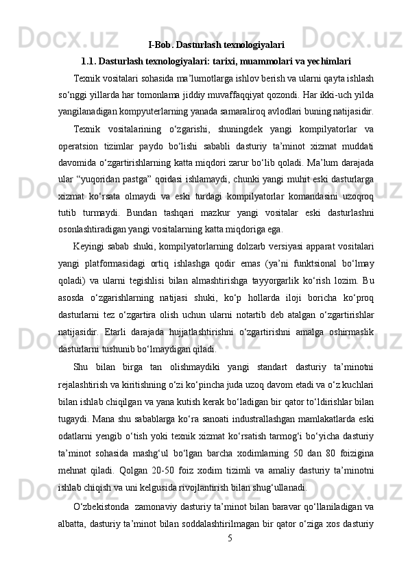 I-Bob. Dasturlash texnologiyalari
1.1. Dasturlash texnologiyalari: tarixi, muammolari va yechimlari
Texnik vositalari sohasida ma’lumotlarga ishlov berish va ularni qayta ishlash
so‘nggi yillarda har tomonlama jiddiy muvaffaqqiyat qozondi. Har ikki-uch yilda
yangilanadigan kompyuterlarning yanada samaraliroq avlodlari buning natijasidir.
Texnik   vositalarining   o‘zgarishi,   shuningdek   yangi   kompilyatorlar   va
operatsion   tizimlar   paydo   bo‘lishi   sababli   dasturiy   ta’minot   xizmat   muddati
davomida o‘zgartirishlarning katta miqdori zarur bo‘lib qoladi. Ma’lum darajada
ular “yuqoridan pastga” qoidasi ishlamaydi, chunki yangi muhit eski dasturlarga
xizmat   ko‘rsata   olmaydi   va   eski   turdagi   kompilyatorlar   komandasini   uzoqroq
tutib   turmaydi.   Bundan   tashqari   mazkur   yangi   vositalar   eski   dasturlashni
osonlashtiradigan yangi vositalarning katta miqdoriga ega.   
Keyingi   sabab   shuki,   kompilyatorlarning  dolzarb  versiyasi   apparat   vositalari
yangi   platformasidagi   ortiq   ishlashga   qodir   emas   (ya’ni   funktsional   bo‘lmay
qoladi)   va   ularni   tegishlisi   bilan   almashtirishga   tayyorgarlik   ko‘rish   lozim.   Bu
asosda   o‘zgarishlarning   natijasi   shuki,   ko‘p   hollarda   iloji   boricha   ko‘proq
dasturlarni   tez   o‘zgartira   olish   uchun   ularni   notartib   deb   atalgan   o‘zgartirishlar
natijasidir.   Etarli   darajada   hujjatlashtirishni   o‘zgartirishni   amalga   oshirmaslik
dasturlarni tushunib bo‘lmaydigan qiladi.     
Shu   bilan   birga   tan   olishmaydiki   yangi   standart   dasturiy   ta’minotni
rejalashtirish va kiritishning o‘zi ko‘pincha juda uzoq davom etadi va o‘z kuchlari
bilan ishlab chiqilgan va yana kutish kerak bo‘ladigan bir qator to‘ldirishlar bilan
tugaydi. Mana shu sabablarga ko‘ra sanoati industrallashgan mamlakatlarda eski
odatlarni   yengib   o‘tish   yoki   texnik   xizmat   ko‘rsatish   tarmog‘i   bo‘yicha   dasturiy
ta’minot   sohasida   mashg‘ul   bo‘lgan   barcha   xodimlarning   50   dan   80   foizigina
mehnat   qiladi.   Qolgan   20-50   foiz   xodim   tizimli   va   amaliy   dasturiy   ta’minotni
ishlab chiqish va uni kelgusida rivojlantirish bilan shug‘ullanadi.  
O‘zbekistonda   zamonaviy dasturiy ta’minot bilan baravar qo‘llaniladigan va
albatta, dasturiy ta’minot bilan soddalashtirilmagan bir qator o‘ziga xos dasturiy
5  
  