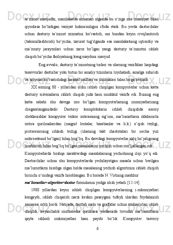 ta’minot   mavjudki,   mamlakatda   umuman   olganda   bu   o‘ziga   xos   xususiyat   bilan
qiyoslasa   bo‘ladigan   vaziyat   hukmronligini   ifoda   etadi.   Bu   yerda   dasturchilar
uchun   dasturiy   ta’minot   xizmatini   ko‘rsatish,   uni   bundan   keyin   rivojlantirish
(takomillashtirish)   bo‘yicha,   zarurat   tug‘ilganda   esa   mamlakatning   iqtisodiy   va
ma’muriy   jarayonlari   uchun   zarur   bo‘lgan   yangi   dasturiy   ta’minotni   ishlab
chiqish bo‘yicha faoliyatning keng maydoni mavjud.  
           Eng avvalo, dasturiy ta’minotning turlari va ularning vazifalari haqidagi
tasavvurlar dasturlar yoki butun bir amaliy tizimlarni loyihalash, amalga oshirish
va xizymat ko‘rsatishdagi harakat usullari va chizmalari bilan birga beriladi.   
XX   asrning   80   -   yillaridan   oldin   ishlab   chiqilgan   kompyuterlar   uchun   katta
dasturiy   sistemalarni   ishlab   chiqish   juda   ham   mushkul   vazifa   edi.   Buning   eng
katta   sababi   shu   davrga   xos   bo‘lgan   kompyuterlarning   imoniyatlarining
chegaralanganidadir.   Dasturiy   komplekslarni   ishlab   chiqishda   asosiy
cheklanishlar   kompyuter   tezkor   xotirasining   sig‘imi,   ma’lumotlarni   ikkilamchi
xotira   qurilmalaridan   (magnit   lentalar,   barabanlar   va   h.k.)   o‘qish   tezligi,
protsessorning   ishlash   tezligi   (ularning   takt   chastotalari   bir   necha   yuz
mikrosekund bo‘lgan) bilan bog‘liq. Bu davrdagi kompyuterlar xalq ho‘jaligining
hisobkitob bilan bog‘liq bo‘lgan masalalarini yechish uchun mo‘ljallangan edi. 
Kompyuterlarda   boshqa   xarakterdagi   masalalarning   yechishning   iloji   yo‘q   edi.
Dasturchilar   uchun   shu   kompyuterlarda   yechilayotgan   masala   uchun   berilgan
ma’lumotlarni hisobga olgan holda masalaning yechish algoritmini ishlab chiqish
birinchi o‘rindagi vazifa hisoblangan. Bu borada N. Virtning mashhur 
ma’lumotlar+algoritm=dastur   formulasini yodga olish yetarli.[12-14]   
1980   yillardan   keyin   ishlab   chiqilgan   kompyuterlarning   i-mkoniyatlari
kengayib,   ishlab   chiqarish   narxi   keskin   pasaygani   tufayli   ulardan   foydalanish
samarasi ortib bordi. Natijada, dastlab matn va grafiklar uchun muharrirlari ishlab
chiqildi,   keyinchalik   multimedia   qurilmasi   yordamida   tovushli   ma’lumotlarni
qayta   ishlash   imkoniyatlari   ham   paydo   bo‘ldi.   Kompyuter   tasviriy
6  
  