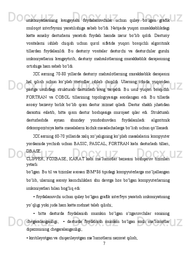 imkoniyatlarining   kengayishi   foydalanuvchilar   uchun   qulay   bo‘lgan   grafik
muloqot interfeysini  yaratilishiga sabab  bo‘ldi. Natijada yuqori  murakkablikdagi
katta   amaliy   dasturlarni   yaratish   foydali   hamda   zarur   bo‘lib   qoldi.   Dasturiy
vositalarni   ishlab   chiqish   uchun   qurol   sifatida   yuqori   bosqichli   algoritmik
tillardan   foydalanildi.   Bu   dasturiy   vositalar   dasturchi   va   dasturchilar   guruhi
imkoniyatlarini   kengaytirib,   dasturiy   mahsulotlarning   murakkablik   darajasining
ortishiga ham sabab bo‘ldi.   
XX   asrning   70-80   yillarda   dasturiy   mahsulotlarning   murakkablik   darajasini
hal   qilish   uchun   ko‘plab   metodlar   ishlab   chiqildi.   Ularning   ichida   yuqoridan
pastga   usulidagi   strukturali   dasturlash   keng   tarqaldi.   Bu   usul   yuqori   bosqichli
FORTRAN   va   COBOL   tillarining   topologiyasiga   asoslangan   edi.   Bu   tillarda
asosiy   bazaviy   birlik   bo‘lib   qism   dastur   xizmat   qiladi.   Dastur   shakli   jihatidan
daraxtni   eslatib,   bitta   qism   dastur   boshqasiga   murojaat   qilar   edi.   Strukturali
dasturlashda   aynan   shunday   yondoshuvdan   foydalaniladi:   algoritmik
dekompozitsiya katta masalalarni kichik masalachalarga bo‘lish uchun qo‘llanadi.
XX asrning 60-70 yillarida xalq xo‘jaligining ko‘plab masalalarini kompyuter
yordamida   yechish   uchun   BASIC,   PASCAL,   FORTRAN   kabi   dasturlash   tillari,
DBASE. 
CLIPPER,   FOXBASE,   KARAT   kabi   ma’lumotlar   bazasini   boshqaruv   tizimlari
yetarli 
bo‘lgan. Bu til va tizimlar asosan IBM*86 tipidagi kompyuterlarga mo‘ljallangan
bo‘lib,   ularning   asosiy   kamchiliklari   shu   davrga   hos   bo‘lgan   kompyuterlarning
imkoniyatlari bilan bog‘liq edi:   
▪   foydalanuvchi uchun qulay bo‘lgan grafik interfeys yaratish imkoniyatining
yo‘qligi yoki juda ham katta mehnat talab qilishi;  
▪   bitta   dasturda   foydalanish   mumkin   bo‘lgan   o‘zgaruvchilar   sonining
chegaralanganligi;     ▪   dasturda   foydalnish   mumkin   bo‘lgan   sonli   ma’lumotlar
dipazonining chegaralanganligi;  
▪   kiritilayotgan va chiqarilayotgan ma’lumotlarni nazorat qilish;  
7  
  