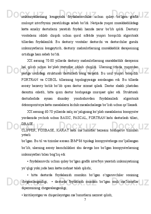imkoniyatlarining   kengayishi   foydalanuvchilar   uchun   qulay   bo‘lgan   grafik
muloqot interfeysini  yaratilishiga sabab  bo‘ldi. Natijada yuqori  murakkablikdagi
katta   amaliy   dasturlarni   yaratish   foydali   hamda   zarur   bo‘lib   qoldi.   Dasturiy
vositalarni   ishlab   chiqish   uchun   qurol   sifatida   yuqori   bosqichli   algoritmik
tillardan   foydalanildi.   Bu   dasturiy   vositalar   dasturchi   va   dasturchilar   guruhi
imkoniyatlarini   kengaytirib,   dasturiy   mahsulotlarning   murakkablik   darajasining
ortishiga ham sabab bo‘ldi.   
XX   asrning   70-80   yillarda   dasturiy   mahsulotlarning   murakkablik   darajasini
hal   qilish   uchun   ko‘plab   metodlar   ishlab   chiqildi.   Ularning   ichida   yuqoridan
pastga   usulidagi   strukturali   dasturlash   keng   tarqaldi.   Bu   usul   yuqori   bosqichli
FORTRAN   va   COBOL   tillarining   topologiyasiga   asoslangan   edi.   Bu   tillarda
asosiy   bazaviy   birlik   bo‘lib   qism   dastur   xizmat   qiladi.   Dastur   shakli   jihatidan
daraxtni   eslatib,   bitta   qism   dastur   boshqasiga   murojaat   qilar   edi.   Strukturali
dasturlashda   aynan   shunday   yondoshuvdan   foydalaniladi:   algoritmik
dekompozitsiya katta masalalarni kichik masalachalarga bo‘lish uchun qo‘llanadi.
XX asrning 60-70 yillarida xalq xo‘jaligining ko‘plab masalalarini kompyuter
yordamida   yechish   uchun   BASIC,   PASCAL,   FORTRAN   kabi   dasturlash   tillari,
DBASE. 
CLIPPER,   FOXBASE,   KARAT   kabi   ma’lumotlar   bazasini   boshqaruv   tizimlari
yetarli 
bo‘lgan. Bu til va tizimlar asosan IBM*86 tipidagi kompyuterlarga mo‘ljallangan
bo‘lib,   ularning   asosiy   kamchiliklari   shu   davrga   hos   bo‘lgan   kompyuterlarning
imkoniyatlari bilan bog‘liq edi:   
▪   foydalanuvchi uchun qulay bo‘lgan grafik interfeys yaratish imkoniyatining
yo‘qligi yoki juda ham katta mehnat talab qilishi;  
▪   bitta   dasturda   foydalanish   mumkin   bo‘lgan   o‘zgaruvchilar   sonining
chegaralanganligi;     ▪   dasturda   foydalnish   mumkin   bo‘lgan   sonli   ma’lumotlar
dipazonining chegaralanganligi;  
▪   kiritilayotgan va chiqarilayotgan ma’lumotlarni nazorat qilish;  
7