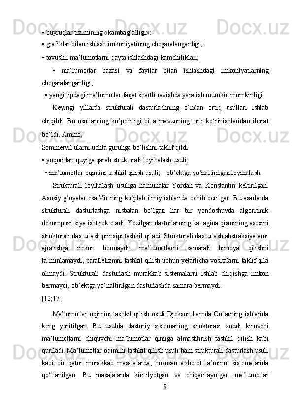 ▪   buyruqlar tizimining «kambag‘alligi»;  
▪   grafiklar bilan ishlash imkoniyatining chegaralanganligi;  
▪   tovushli ma’lumotlarni qayta ishlashdagi kamchiliklari;   
▪   ma’lumotlar   bazasi   va   fayllar   bilan   ishlashdagi   imkoniyatlarning
chegaralanganligi;  
▪   yangi tipdagi ma’lumotlar faqat shartli ravishda yaratish mumkin mumkinligi.   
Keyingi   yillarda   strukturali   dasturlashning   o‘ndan   ortiq   usullari   ishlab
chiqildi.   Bu   usullarning   ko‘pchiligi   bitta   mavzuning   turli   ko‘rinishlaridan   iborat
bo‘ldi. Ammo, 
Sommervil ularni uchta guruhga bo‘lishni taklif qildi:  
▪   yuqoridan quyiga qarab strukturali loyihalash usuli;  
▪   ma’lumotlar oqimini tashkil qilish usuli; -   ob’ektga yo‘naltirilgan loyihalash.  
Strukturali   loyihalash   usuliga   namunalar   Yordan   va   Konstantin   keltirilgan.
Asosiy g‘oyalar esa Virtning ko‘plab ilmiy ishlarida ochib berilgan. Bu asarlarda
strukturali   dasturlashga   nisbatan   bo‘lgan   har   bir   yondoshuvda   algoritmik
dekompozitsiya ishtirok etadi. Yozilgan dasturlarning kattagina qismining asosini
strukturali dasturlash prinsipi tashkil qiladi. Strukturali dasturlash abstraksiyalarni
ajratishga   imkon   bermaydi,   ma’lumotlarni   samarali   himoya   qilishni
ta’minlamaydi, parallelizmni tashkil qilish uchun yetarlicha vositalarni taklif qila
olmaydi.   Strukturali   dasturlash   murakkab   sistemalarni   ishlab   chiqishga   imkon
bermaydi, ob’ektga yo‘naltirilgan dasturlashda samara bermaydi. 
[12;17]  
Ma’lumotlar oqimini tashkil  qilish usuli Djekson hamda Orrlarning ishlarida
keng   yoritilgan.   Bu   usulda   dasturiy   sistemaning   strukturasi   xuddi   kiruvchi
ma’lumotlarni   chiquvchi   ma’lumotlar   qimiga   almashtirish   tashkil   qilish   kabi
quriladi. Ma’lumotlar oqimini tashkil qilish usuli ham strukturali dasturlash usuli
kabi   bir   qator   murakkab   masalalarda,   hususan   axborot   ta’minot   sistemalarida
qo‘llanilgan.   Bu   masalalarda   kiritilyotgan   va   chiqarilayotgan   ma’lumotlar
8  
  