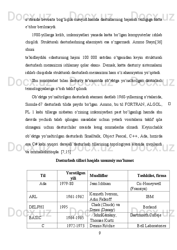 o‘rtasida bevosita bog‘liqlik mavjud hamda dasturlarning bajarish tezligiga katta
e’tibor berilmaydi.   
1980-yillarga   kelib,   imkoniyatlari   yanada   katta   bo‘lgan   kompyuterlar   ishlab
chiqildi.   Strukturali   dasturlashning   ahamiyati   esa   o‘zgarmadi.   Ammo   Stayn[36]
shuni 
ta’kidlaydiki   «dasturning   hajmi   100   000   satrdan   o‘tganidan   keyin   strukturali
dasturlash   mexanizmi   ishlamay   qolar   ekan».   Demak,   katta   dasturiy   sistemalarni
ishlab chiqishda strukturali dasturlash mexanizmi ham o‘z ahamiyatini yo‘qotadi.
Shu   munosabat   bilan   dasturiy   ta’minotda   ob’ektga   yo‘naltirilgan   dasturlash
texnologiyalariga o‘tish taklif qilindi.   
Ob’ektga yo‘naltirilgan dasturlash atamasi dastlab 1960-yillarning o‘rtalarida,
Simula-67   dasturlash   tilida   paydo   bo‘lgan.   Ammo,   bu   til   FORTRAN,   ALGOL,
PL   1   kabi   tillarga   nisbatan   o‘zining   imkoniyatlari   past   bo‘lganligi   hamda   shu
davrda   yechish   talab   qilingan   masalalar   uchun   yetarli   vositalarni   taklif   qila
olmagani   uchun   dasturchilar   orasida   keng   ommalasha   olmadi.   Keyinchalik
ob’ektga   yo‘naltirilgan   dasturlash   Smalltalk,   Object   Pascal,   C ++ ,   Ada,   hozirda
esa   C#   kabi   yuqori   darajali   dasturlash   tillarining   topologiyasi   asosida   rivojlandi
va ommalashmoqda.  [7;15]  
Dasturlash tillari haqida umumiy ma’lumot   
Til Yaratilgan
yili Mualliflar Tashkilot, firma
Ada 1979-80 Jean Ichbian Cii-Honeywell 
(Fransiya)
ARL 1961-1962 Kenneth Iverson, 
Adin Falkoff IBM
DELPHI 1995 Chak (Chuck) va 
Denni (Danny) Borland
BASIC 1964-1965 JohnKemeny, 
Thomas Kurtz Dartmouth Colleje
C 1972-1973 Dennis Ritchie Bell Laboratories
9  
  