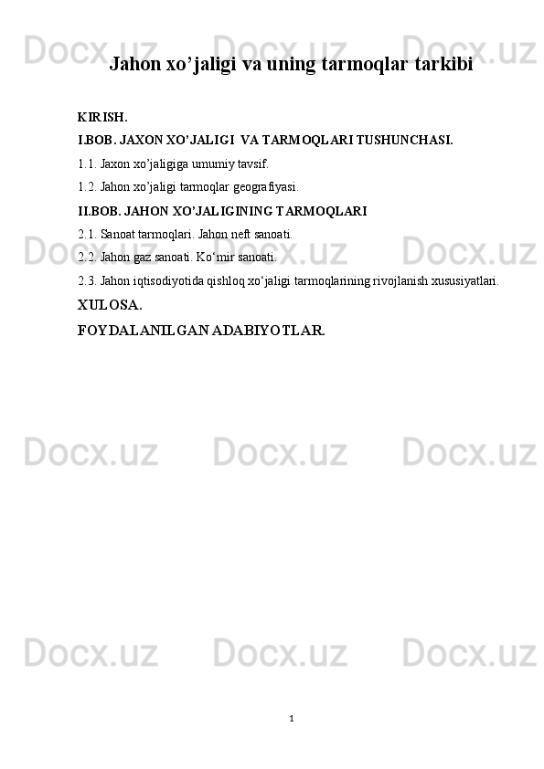 Jahon xo’jaligi va uning tarmoqlar tarkibi
KIRISH.
I.BOB. JAXON XO’JALIGI  VA TARMOQLARI TUSHUNCHASI.
1.1. Jaxon xo’jaligiga umumiy tavsif.
1.2.  Jahon xo’jaligi tarmoqlar geografiyasi.
II.BOB. JAHON XO’JALIGINING TARMOQLARI
2.1. Sanoat tarmoqlari. Jahon neft sanoati.
2.2. Jahon gaz sanoati. Ko‘mir sanoati.
2.3. Jahon iqtisodiyotida qishloq xo‘jaligi tarmoqlarining rivojlanish xususiyatlari.
XULOSA.
FOYDALANILGAN ADABIYOTLAR.
1 