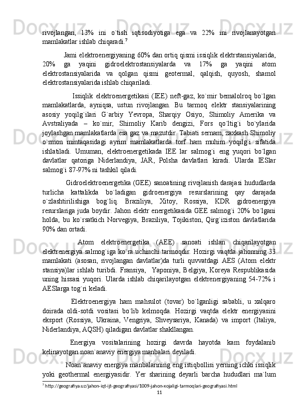 rivojlangan,   13%   ini   o`tish   iqtisodiyotiga   ega   va   22%   ini   rivojlanayotgan
mamlakatlar ishlab chiqaradi. 7
 
Jami elektroenergiyaning 60% dan ortiq qismi issiqlik elektrstansiyalarida,
20%   ga   yaqini   gidroelektrostansiyalarda   va   17%   ga   yaqini   atom
elektrostansiyalarida   va   qolgan   qismi   geotermal,   qalqish,   quyosh,   shamol
elektrostansiyalarida ishlab chiqariladi. 
      Issiqlik   elektroenergetikasi   (IEE)   neft-gaz,   ko`mir   bemalolroq   bo`lgan
mamlakatlarda,   ayniqsa,   ustun   rivojlangan.   Bu   tarmoq   elektr   stansiyalarining
asosiy   yoqilg`ilari   G`arbiy   Yevropa,   Sharqiy   Osiyo,   Shimoliy   Amerika   va
Avstraliyada   –   ko`mir,   Shimoliy   Karib   dengizi,   Fors   qo`ltig`i   bo`ylarida
joylashgan mamlakatlarda esa gaz va mazutdir. Tabiati sernam, zaxkash Shimoliy
o`rmon   mintaqasidagi   ayrim   mamlakatlarda   torf   ham   muhim   yoqilg`i   sifatida
ishlatiladi.   Umuman,   elektroenergetikada   IEE   lar   salmog`i   eng   yuqori   bo`lgan
davlatlar   qatoriga   Niderlandiya,   JAR,   Polsha   davlatlari   kiradi.   Ularda   IESlar
salmog`i 87-97% ni tashkil qiladi.   
  Gidroelektroenergetika (GEE) sanoatining rivojlanish darajasi hududlarda
turlicha   kattalikda   bo`ladigan   gidroenergiya   resurslarining   qay   darajada
o`zlashtirilishiga   bog`liq.   Braziliya,   Xitoy,   Rossiya,   KDR   gidroenergiya
resurslariga juda boydir. Jahon  elektr  energetikasida  GEE  salmog`i  20%  bo`lgani
holda,   bu   ko`rsatkich   Norvegiya,   Braziliya,   Tojikiston,   Qirg`iziston   davlatlarida
90% dan ortadi.
    Atom   elektroenergetika   (AEE)   sanoati   ishlan   chiqarilayotgan
elektrenergiya salmog`iga ko`ra uchinchi tarmoqdir. Hozirgi  vaqtda jahonning 33
mamlakati   (asosan,   rivojlangan   davlatlar)da   turli   quvvatdagi   AES   (Atom   elektr
stansiya)lar   ishlab   turibdi.   Fransiya,     Yaponiya,   Belgiya,   Koreya   Respublikasida
uning   hissasi   yuqori.   Ularda   ishlab   chiqarilayotgan   elektrenergiyaning   54-72%   i
AESlarga tog`ri keladi. 
    Elektroenergiya   ham   mahsulot   (tovar)   bo`lganligi   sababli,   u   xalqaro
doirada   oldi-sotdi   vositasi   bo`lib   kelmoqda.   Hozirgi   vaqtda   elektr   energiyasini
eksport   (Rossiya,   Ukraina,   Vengriya,   Shveysariya,   Kanada)   va   import   (Italiya,
Niderlandiya, AQSH) qiladigan davlatlar shakllangan.
  Energiya   vositalarining   hozirgi   davrda   hayotda   kam   foydalanib
kelinayotgan noan`anaviy energiya manbalari deyiladi.
 Noan`anaviy energiya manbalarining eng istiqbollisi yerning ichki issiqlik
yoki   geothermal   energiyasidir.   Yer   sharining   deyarli   barcha   hududlari   ma`lum
7
 http://geografiya.uz/jahon-iqt-ijt-geografiyasi/1009-jahon-xojaligi-tarmoqlari-geografiyasi.html
11 