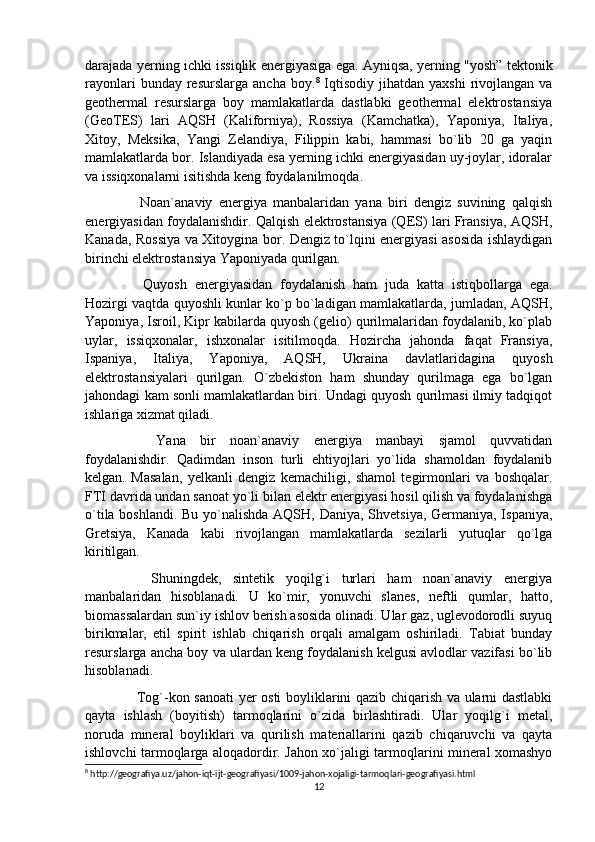 darajada yerning ichki issiqlik energiyasiga ega. Ayniqsa, yerning "yosh” tektonik
rayonlari  bunday  resurslarga  ancha   boy. 8
  Iqtisodiy   jihatdan   yaxshi  rivojlangan  va
geothermal   resurslarga   boy   mamlakatlarda   dastlabki   geothermal   elektrostansiya
(GeoTES)   lari   AQSH   (Kaliforniya),   Rossiya   (Kamchatka),   Yaponiya,   Italiya,
Xitoy,   Meksika,   Yangi   Zelandiya,   Filippin   kabi,   hammasi   bo`lib   20   ga   yaqin
mamlakatlarda bor. Islandiyada esa yerning ichki energiyasidan uy-joylar, idoralar
va issiqxonalarni isitishda keng foydalanilmoqda.
    Noan`anaviy   energiya   manbalaridan   yana   biri   dengiz   suvining   qalqish
energiyasidan foydalanishdir. Qalqish elektrostansiya (QES) lari Fransiya, AQSH,
Kanada, Rossiya va Xitoygina bor. Dengiz to`lqini energiyasi asosida ishlaydigan
birinchi elektrostansiya Yaponiyada qurilgan.
    Quyosh   energiyasidan   foydalanish   ham   juda   katta   istiqbollarga   ega.
Hozirgi vaqtda quyoshli kunlar ko`p bo`ladigan mamlakatlarda, jumladan, AQSH,
Yaponiya, Isroil, Kipr kabilarda quyosh (gelio) qurilmalaridan foydalanib, ko`plab
uylar,   issiqxonalar,   ishxonalar   isitilmoqda.   Hozircha   jahonda   faqat   Fransiya,
Ispaniya,   Italiya,   Yaponiya,   AQSH,   Ukraina   davlatlaridagina   quyosh
elektrostansiyalari   qurilgan.   O`zbekiston   ham   shunday   qurilmaga   ega   bo`lgan
jahondagi kam sonli mamlakatlardan biri. Undagi quyosh qurilmasi ilmiy tadqiqot
ishlariga xizmat qiladi.
    Yana   bir   noan`anaviy   energiya   manbayi   sjamol   quvvatidan
foydalanishdir.   Qadimdan   inson   turli   ehtiyojlari   yo`lida   shamoldan   foydalanib
kelgan.   Masalan,   yelkanli   dengiz   kemachiligi,   shamol   tegirmonlari   va   boshqalar.
FTI davrida undan sanoat yo`li bilan elektr energiyasi hosil qilish va foydalanishga
o`tila boshlandi. Bu yo`nalishda AQSH, Daniya, Shvetsiya, Germaniya, Ispaniya,
Gretsiya,   Kanada   kabi   rivojlangan   mamlakatlarda   sezilarli   yutuqlar   qo`lga
kiritilgan.
    Shuningdek,   sintetik   yoqilg`i   turlari   ham   noan`anaviy   energiya
manbalaridan   hisoblanadi.   U   ko`mir,   yonuvchi   slanes,   neftli   qumlar,   hatto,
biomassalardan sun`iy ishlov berish asosida olinadi. Ular gaz, uglevodorodli suyuq
birikmalar,   etil   spirit   ishlab   chiqarish   orqali   amalgam   oshiriladi.   Tabiat   bunday
resurslarga ancha boy va ulardan keng foydalanish kelgusi avlodlar vazifasi bo`lib
hisoblanadi.
   Tog`-kon sanoati yer osti boyliklarini qazib chiqarish va ularni dastlabki
qayta   ishlash   (boyitish)   tarmoqlarini   o`zida   birlashtiradi.   Ular   yoqilg`i   metal,
noruda   mineral   boyliklari   va   qurilish   materiallarini   qazib   chiqaruvchi   va   qayta
ishlovchi tarmoqlarga aloqadordir. Jahon xo`jaligi tarmoqlarini mineral xomashyo
8
 http://geografiya.uz/jahon-iqt-ijt-geografiyasi/1009-jahon-xojaligi-tarmoqlari-geografiyasi.html
12 