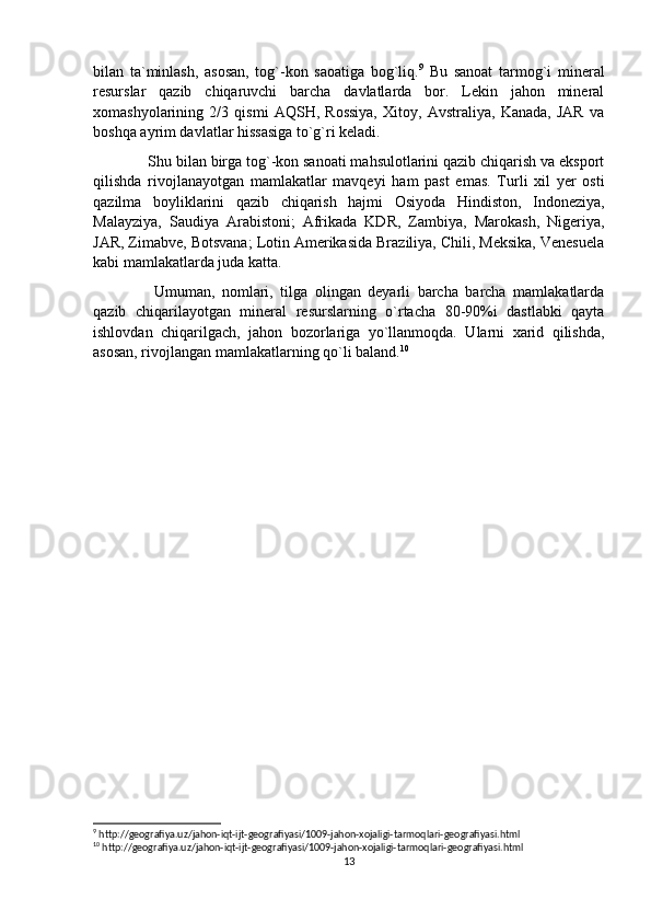 bilan   ta`minlash,   asosan,   tog`-kon   saoatiga   bog`liq. 9
  Bu   sanoat   tarmog`i   mineral
resurslar   qazib   chiqaruvchi   barcha   davlatlarda   bor.   Lekin   jahon   mineral
xomashyolarining   2/3   qismi   AQSH,   Rossiya,   Xitoy,   Avstraliya,   Kanada,   JAR   va
boshqa ayrim davlatlar hissasiga to`g`ri keladi.
  Shu bilan birga tog`-kon sanoati mahsulotlarini qazib chiqarish va eksport
qilishda   rivojlanayotgan   mamlakatlar   mavqeyi   ham   past   emas.   Turli   xil   yer   osti
qazilma   boyliklarini   qazib   chiqarish   hajmi   Osiyoda   Hindiston,   Indoneziya,
Malayziya,   Saudiya   Arabistoni;   Afrikada   KDR,   Zambiya,   Marokash,   Nigeriya,
JAR, Zimabve, Botsvana; Lotin Amerikasida Braziliya, Chili, Meksika, Venesuela
kabi mamlakatlarda juda katta.
    Umuman,   nomlari,   tilga   olingan   deyarli   barcha   barcha   mamlakatlarda
qazib   chiqarilayotgan   mineral   resurslarning   o`rtacha   80-90%i   dastlabki   qayta
ishlovdan   chiqarilgach,   jahon   bozorlariga   yo`llanmoqda.   Ularni   xarid   qilishda,
asosan, rivojlangan mamlakatlarning qo`li baland. 10
9
 http://geografiya.uz/jahon-iqt-ijt-geografiyasi/1009-jahon-xojaligi-tarmoqlari-geografiyasi.html
10
 http://geografiya.uz/jahon-iqt-ijt-geografiyasi/1009-jahon-xojaligi-tarmoqlari-geografiyasi.html
13 
