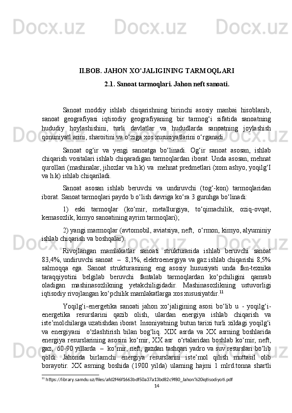 II.BOB. JAHON XO’JALIGINING TARMOQLARI
2.1. Sanoat tarmoqlari. Jahon neft sanoati.
Sanoat   moddiy   ishlab   chiqarishning   birinchi   asosiy   manbai   hisoblanib,
sanoat   geografiyasi   iqtisodiy   geografiyaning   bir   tarmog‘i   sifatida   sanoatning
hududiy   hoylashishini,   turli   davlatlar   va   hududlarda   sanoatning   joylashish
qonuniyatl arini, sharoitini va o‘ziga xos xususiyatlarini o‘rganadi.
Sanoat   og‘ir   va   yengi   sanoatga   bo‘linadi.   Og‘ir   sanoat   asosan,   ishlab
chiqarish vositalari ishlab chiqaradigan tarmoqlardan iborat. Unda asosan, mehnat
qurollari (mashinalar, jihozlar va h.k) va  mehnat predmetlari (xom ashyo, yoqilg‘I
va h.k) ishlab chiqariladi.
Sanoat   asosan   ishlab   beruvchi   va   undiruvchi   (tog‘-kon)   tarmoqlaridan
iborat. Sanoat tarmoqlari paydo b o‘lish davriga ko‘ra 3 guruhga bo‘linadi: 
1)   eski   tarmoqlar   (ko‘mir,   metallurgiya,   to‘qimachilik,   oziq-ovqat,
kemasozlik, kimyo sanoatining ayrim tarmoqlari);
2) yangi marmoqlar (avtomobil, aviatsiya, neft,  o‘rmon, kimyo, alyuminiy
ishlab chiqarish va boshqalar).
Rivojlangan   mamlakatlar   sanoati   strukturasida   ishlab   beruvchi   sanoat
83,4%, undiruvchi sanoat   –   8,1%, elektroenergiya va gaz ishlab chiqarishi 8,5%
salmoqqa   ega.   Sanoat   strukturasining   eng   asosiy   hususiyati   unda   fan-texnika
taraqqiyotini   belgilab   beruvchi   fantalab   tarmoqlardan   ko‘pchiligini   qamrab
oladigan   mashinasozlikning   yetakchiligidadir.   Mashinasozlikning   ustuvorligi
iqtisodiy rivojlangan ko‘pchilik mamlakatlarga xos xususiyatdir. 11
Yoqilg‘i-energetika   sanoati   jahon   xo‘jaligining   asosi   bo‘lib   u   -   yoqilg‘i-
energetika   resurslarini   qazib   olish,   ulardan   energiya   ishlab   chiqarish   va
iste’molchilarga uzatishdan iborat. Insoniyatning butun tarixi turli xildagi yoqilg‘i
va   energiyani     o‘zlashtirish   bilan   bog‘liq.   XIX   asrda   va   XX   asrning   boshlarida
energiya resurslarining  asosini  ko‘mir,  XX asr     o‘rtalaridan  boshlab  ko‘mir,  neft,
gaz,  60-90 yillarda  –  ko‘mir, neft, gazdan tashqari yadro va suv resurslari bo‘lib
qoldi.   Jahonda   birlamchi   energiya   resurslarini   iste’mol   qilish   muttasil   olib
borayotir.   XX   asrning   boshida   (1900   yilda)   ularning   hajmi   1   mlrd.tonna   shartli
11
 https://library.samdu.uz/files/afd2f46f1663bdf50a37a13bd82c9f80_Jahon%20iqtisodiyoti.pdf
14 