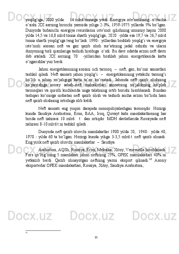 yoqilg‘iga,  2000 yilda       14  mlrd.tonnaga  yetdi. Energiya iste’molining   o‘rtacha
o‘sishi XX asrning birinchi yarmida yiliga 2-3%, 1959-1975 yillarda 5% bo‘lgan.
Dunyoda   birlamchi   energiya   resurslarini   iste’mol   qilishning   umumiy   hajmi   2000
yilda 14,5 va 16,8 mlrd tonna shartli yoqilg‘iga, 2020  -yilda esa 19,7 va 26,7 mlrd
tonna shartli yoqilg‘iga teng bo‘ladi. 1990-  yillardan boshlab yoqilg‘i va energiya
iste’moli   asosan   neft   va   gaz   qazib   olish   sur’atining   jadal   oshishi   va   ularni
dunyoning turli qismlariga tashish hisobiga  o‘sdi. Bu davr odatda arzon neft davri
deb   ataladi.   XX   asrning   70     -yillaridan   boshlab   jahon   energetikasida   katta
o‘zgarishlar yuz berdi: 
Jahon energetikasining asosini  uch tarmoq   –   neft, gaz, ko‘mir sanoatlari
tashkil   qiladi.   Neft   sanoati   jahon   yoqilg‘i     –     energetikasining   yetakchi   tarmog‘i
bo‘lib   u   jahon   xo‘jaligiga   katta   ta’sir   ko‘rsatadi.   Jahonda   neft   qazib   olishning
ko‘payishiga   asosiy   sabab–neft   mahsulotlari   sanoatning   xo‘jalikning   ko‘plab
tarmoqlari va qurolli  kuchlarida unga talabning ortib borishi hisoblanadi. Bundan
tashqari   ko‘mirga   nisbatan   neft   qazib   olish   va   tashish   ancha   arzon   bo‘lishi   ham
neft qazib olishning ortishiga olib keldi.
Neft   sanoati   eng   yuqori   darajada   monopoliyalashgan   tarmoqdir.   Hozirgi
kunda   Saudiya   Arabistoni,   Eron,   BAA,   Iroq,   Quvayt   kabi   mamlakatlarning   har
birida   neft   zahirasi   10   mlrd.     t     dan   ortiqdir.   MDH   davlatlarida   Rossiyada   neft
zahirasi 8-10 mlrd.t.ni tashkil qiladi .
Dunyoda neft  qazib oluvchi  mamlakatlar 1900 yilda 20,   1940-   yilda 40,
1970   -   yilda   60   ta   bo‘lgan.   Hozirgi   kunda   yiliga   3-3,5   mlrd.t.   neft   qazib   olinadi.
Eng yirik neft qazib oluvchi mamlakatlar  –  Saudiya 
Arabistoni, AQSh, Rossiya, Eron, Meksika, Xitoy, Venesuella hisoblanadi.
Fors qo‘ltig‘ining 5 mamlakati  jahon neftining 25%, OPEK mamlakatlari 40% ni
yetkazib   berdi.   Qazib   olinayotgan   neftning   yarmi   eksport   qilinadi. 12
  Asosiy
eksporterlar OPEK mamlakatlari, Rossiya, Xitoy, Saudiya Arabistoni, 
12
 
15 