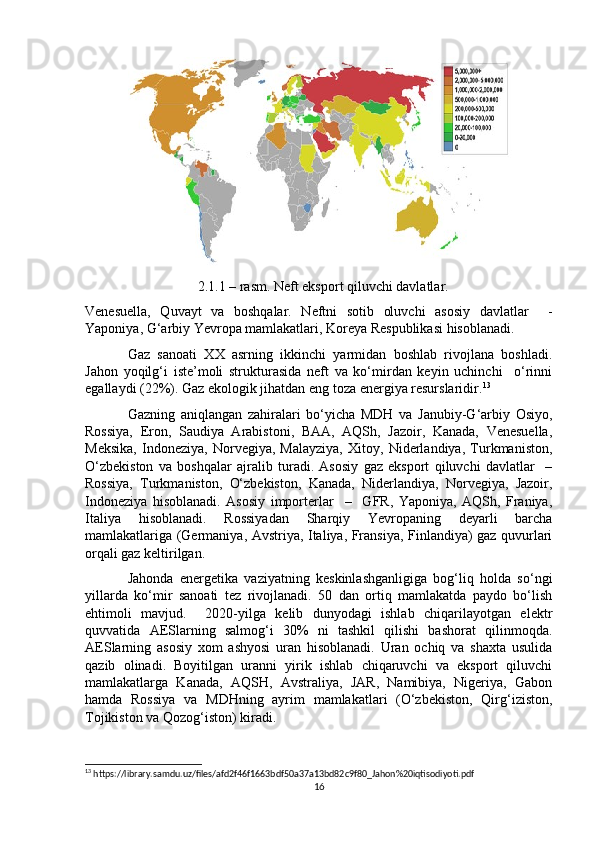                     2.1.1 – rasm. Neft eksport qiluvchi davlatlar.
Venesuella,   Quvayt   va   boshqalar.   Neftni   sotib   oluvchi   asosiy   davlatlar     -
Yaponiya, G‘arbiy Yevropa mamlakatlari, Koreya Respublikasi hisoblanadi. 
Gaz   sanoati   XX   asrning   ikkinchi   yarmidan   boshlab   rivojlana   boshladi.
Jahon   yoqilg‘i   iste’moli   strukturasida   neft   va   ko‘mirdan   keyin   uchinchi     o‘rinni
egallaydi (22%). Gaz ekologik jihatdan eng toza energiya resurslaridir. 13
Gazning   aniqlangan   zahiralari   bo‘yicha   MDH   va   Janubiy-G‘arbiy   Osiyo,
Rossiya,   Eron,   Saudiya   Arabistoni,   BAA,   AQSh,   Jazoir,   Kanada,   Venesuella,
Meksika,   Indoneziya,   Norvegiya,   Malayziya,   Xitoy,   Niderlandiya,   Turkmaniston,
O‘zbekiston   va   boshqalar   ajralib   turadi.   Asosiy   gaz   eksport   qiluvchi   davlatlar     –
Rossiya,   Turkmaniston,   O‘zbekiston,   Kanada,   Niderlandiya,   Norvegiya,   Jazoir,
Indoneziya   hisoblanadi.   Asosiy   importerlar     –     GFR,   Yaponiya,   AQSh,   Franiya,
Italiya   hisoblanadi.   Rossiyadan   Sharqiy   Yevropaning   deyarli   barcha
mamlakatlariga (Germaniya, Avstriya, Italiya, Fransiya, Finlandiya) gaz quvurlari
orqali gaz keltirilgan.
Jahonda   energetika   vaziyatning   keskinlashganligiga   bog‘liq   holda   so‘ngi
yillarda   ko‘mir   sanoati   tez   rivojlanadi.   50   dan   ortiq   mamlakatda   paydo   bo‘lish
ehtimoli   mavjud.     2020-yilga   kelib   dunyodagi   ishlab   chiqarilayotgan   elektr
quvvatida   AESlarning   salmog‘i   30%   ni   tashkil   qilishi   bashorat   qilinmoqda.
AESlarning   asosiy   xom   ashyosi   uran   hisoblanadi.   Uran   ochiq   va   shaxta   usulida
qazib   olinadi.   Boyitilgan   uranni   yirik   ishlab   chiqaruvchi   va   eksport   qiluvchi
mamlakatlarga   Kanada,   AQSH,   Avstraliya,   JAR,   Namibiya,   Nigeriya,   Gabon
hamda   Rossiya   va   MDHning   ayrim   mamlakatlari   (O‘zbekiston,   Qirg‘iziston,
Tojikiston va Qozog‘iston) kiradi.
13
 https://library.samdu.uz/files/afd2f46f1663bdf50a37a13bd82c9f80_Jahon%20iqtisodiyoti.pdf
16 