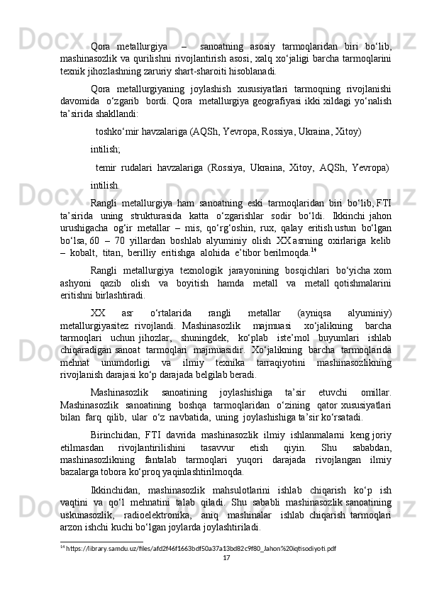 Qora   metallurgiya     –     sanoatning   asosiy   tarmoqlaridan   biri   bo‘lib,
mashinasozlik va qurilishni  rivojlantirish asosi,  xalq xo‘jaligi barcha tarmoqlarini
texnik jihozlashning zaruriy shart-sharoiti hisoblanadi. 
Qora   metallurgiyaning   joylashish   xususiyatlari   tarmoqning   rivojlanishi
davomida   o‘zgarib   bordi. Qora   metallurgiya geografiyasi ikki xildagi yo‘nalish
ta’sirida shakllandi:
  toshko‘mir havzalariga (AQSh, Yevropa, Rossiya, Ukraina, Xitoy) 
intilish;
  temir  rudalari  havzalariga  (Rossiya,  Ukraina,  Xitoy,  AQSh,  Yevropa) 

intilish.
Rangli  metallurgiya  ham  sanoatning  eski  tarmoqlaridan  biri  bo‘lib, FTI
ta’sirida     uning     strukturasida     katta     o‘zgarishlar     sodir     bo‘ldi.     Ikkinchi   jahon
urushigacha  og‘ir  metallar  –  mis,  qo‘rg‘oshin,  rux,  qalay  eritish ustun  bo‘lgan
bo‘lsa, 60  –  70  yillardan  boshlab  alyuminiy  olish  XX asrning  oxirlariga  kelib
–  kobalt,  titan,  berilliy  eritishga  alohida  e’tibor berilmoqda. 14
Rangli   metallurgiya   texnologik   jarayonining   bosqichlari   bo‘yicha xom
ashyoni     qazib     olish     va     boyitish     hamda     metall     va     metall   qotishmalarini
eritishni birlashtiradi.
XX     asr     o‘rtalarida     rangli     metallar     (ayniqsa     alyuminiy)
metallurgiyasitez   rivojlandi.   Mashinasozlik     majmuasi     xo‘jalikning     barcha
tarmoqlari     uchun   jihozlar,     shuningdek,     ko‘plab     iste’mol     buyumlari     ishlab
chiqaradigan sanoat   tarmoqlari   majmuasidir.   Xo‘jalikning   barcha   tarmoqlarida
mehnat     unumdorligi     va     ilmiy     texnika     tarraqiyotini     mashinasozlikning
rivojlanish darajasi ko‘p darajada belgilab beradi.
Mashinasozlik   sanoatining   joylashishiga   ta’sir   etuvchi   omillar.
Mashinasozlik     sanoatining     boshqa     tarmoqlaridan     o‘zining     qator   xususiyatlari
bilan  farq  qilib,  ular  o‘z  navbatida,  uning  joylashishiga ta’sir ko‘rsatadi.
Birinchidan,  FTI  davrida  mashinasozlik  ilmiy  ishlanmalarni  keng joriy
etilmasdan     rivojlantirilishini     tasavvur     etish     qiyin.     Shu     sababdan,
mashinasozlikning     fantalab     tarmoqlari     yuqori     darajada     rivojlangan     ilmiy
bazalarga tobora ko‘proq yaqinlashtirilmoqda.
Ikkinchidan,     mashinasozlik     mahsulotlarini     ishlab     chiqarish     ko‘p     ish
vaqtini  va  qo‘l  mehnatini  talab  qiladi.  Shu  sababli  mashinasozlik sanoatining
uskunasozlik,     radioelektronika,     aniq     mashinalar     ishlab   chiqarish   tarmoqlari
arzon ishchi kuchi bo‘lgan joylarda joylashtiriladi.
14
 https://library.samdu.uz/files/afd2f46f1663bdf50a37a13bd82c9f80_Jahon%20iqtisodiyoti.pdf
17 