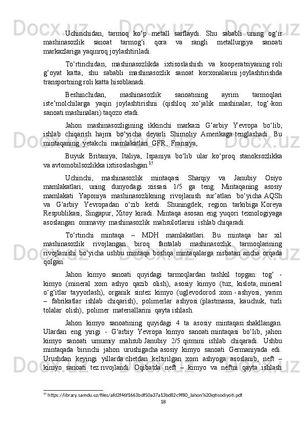 Uchinchidan,   tarmoq   ko‘p   metall    sarflaydi.   Shu   sababli    uning   og‘ir
mashinasozlik     sanoat     tarmog‘i     qora     va     rangli     metallurgiya     sanoati
markazlariga yaqinroq joylashtiriladi.
To‘rtinchidan,     mashinasozlikda     ixtisoslashish     va     kooperatsiyaning   roli
g‘oyat     katta,     shu     sababli     mashinasozlik     sanoat     korxonalarini   joylashtirishda
transportning roli katta hisoblanadi.
Beshinchidan,     mashinasozlik     sanoatining     ayrim     tarmoqlari
iste’molchilarga     yaqin     joylashtirishni     (qishloq     xo‘jalik     mashinalar,     tog‘-kon
sanoati mashinalari) taqozo etadi.
Jahon     mashinasozligining     ikkinchi     markazi     G‘arbiy     Yevropa     bo‘lib,
ishlab   chiqarish   hajmi   bo‘yicha   deyarli   Shimoliy   Amerikaga tenglashadi.   Bu
mintaqaning  yetakchi  mamlakatlari  GFR,  Fransiya, 
Buyuk   Britaniya,   Italiya,   Ispaniya   bo‘lib   ular   ko‘proq   stanoksozlikka
va avtomobilsozlikka ixtisoslashgan. 15
Uchinchi,     mashinasozlik     mintaqasi     Sharqiy     va     Janubiy     Osiyo
mamlakatlari,     uning     dunyodagi     xissasi     1/5     ga     teng.     Mintaqaning     asosiy
mamlakati     Yaponiya   mashinasozlikning    rivojlanish   sur’atlari     bo‘yicha  AQSh
va     G‘arbiy     Yevropadan     o‘zib     ketdi.     Shuningdek,     region     tarkibiga   Koreya
Respublikasi,   Singapur,   Xitoy   kiradi.   Mintaqa   asosan   eng   yuqori   texnologiyaga
asoslangan  ommaviy  mashinasozlik  mahsulotlarini  ishlab chiqaradi.
To‘rtinchi     mintaqa     –     MDH     mamlakatlari.     Bu     mintaqa     har     xil
mashinasozlik     rivojlangan     biroq     fantalab     mashinasozlik     tarmoqlarining
rivojlanishi   bo‘yicha   ushbu   mintaqa   boshqa   mintaqalarga   nisbatan   ancha   orqada
qolgan.
Jahon     kimyo     sanoati     quyidagi     tarmoqlardan     tashkil     topgan:     tog‘     -
kimyo   (mineral   xom   ashyo  qazib   olish),   asosiy   kimyo   (tuz,  kislota, mineral
o‘g‘itlar  tayyorlash),  organik  sintez  kimyo  (uglevodorod  xom - ashyosi,  yarim
–   fabrikatlar   ishlab   chiqarish),   polimerlar   ashyosi (plastmassa,   kauchuk,   turli
tolalar  olish),  polimer  materiallarini  qayta ishlash.
Jahon   kimyo   sanoatining   quyidagi   4   ta   asosiy   mintaqasi shakllangan.
Ulardan  eng  yirigi  -  G‘arbiy  Yevropa  kimyo  sanoati mintaqasi  bo‘lib,  jahon
kimyo   sanoati   umumiy   mahsub Janubiy   2/5 qismini   ishlab   chiqaradi.   Ushbu
mintaqada  birinchi  jahon  urushigacha asosiy  kimyo  sanoati  Germaniyada  edi.
Urushdan  keyingi  yillarda chetdan   keltirilgan  xom  ashyoga   asoslanib,  neft   –
kimyo  sanoati  tez rivojlandi.  Oqibatda  neft  –  kimyo  va  neftni  qayta  ishlash
15
 https://library.samdu.uz/files/afd2f46f1663bdf50a37a13bd82c9f80_Jahon%20iqtisodiyoti.pdf
18 