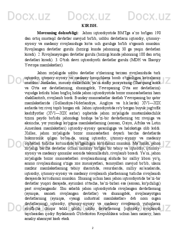                                               
                                                        KIRISH.
Mavzuning   dolzarbligi:     Jahon   iqtisodiyotida   BMTga   a’zo   bo'lgan   190
dan   ortiq   mustaqil   davlatlar   mavjud   bo'lib,   ushbu   davlatlarni   iqtisodiy,   ijtimoiy-
siyosiy   va   madaniy   rivojlanishiga   ko'ra   uch   guruhga   bo'lib   o'rganish   mumkin:
Rivojlangan   davlatlar   guruhi   (hozirgi   kunda   jahonning   30   ga   yaqin   davlatlari
kiradi).  2. Rivojlanayoigan davlatlar guruhi (hozirgi kunda jahonning 100 dan ortiq
davlatlari   kiradi).   3.   O'tish   davri   iqtisodiyotli   davlatlar   guruhi   (MDH   va   Sharqiy
Yevropa mamlakatlari). 
Jahon   xo'jaligida   ushbu   davlatlar   o'zlarining   tarixan   rivojlanishida   turli
iqtisodiy,   ijtimoiy-siyosiy   va   madaniy   bosqichlarni   bosib   o'tganligini   ko'rishimiz
mumkin. Jumladan, xususiy mulkchilik, ya’ni sinfiy jamiyatning (Sharqning antik
va   O'rta   asr   davlatlarining,   shuningdek,   Yevropaning   O'rta   asr   davlatlarini)
vujudga kelishi bilan bog'liq holda jahon iqtisodiyotida bozor munosabatlarini ham
shakllantirib, rivojlanib bordi. Bunday munosabatlar dastlab Yevropaning bir qator
mamlakatlarida   (Gollandiya-Niderlandiya,   Angliya   va   h.k.larda)   XVI—XIX
asrlarda tez rivoj topib borgan edi. Jahon iqtisodiyotida ro'y bergan buyuk jug'rofik
kashfiyotlar   (XVI—XIX   asrlar)   oqibatida   jahon   xo'jaligida   mustamlakachilik
tizimi   paydo   bo'lishi   jahondagi   boshqa   ba’zi-bir   davlatlarning   tez   rivojiga   va
aksincha,  yer  yuzidagi  ko'pgina  mamlakatlaming  (asosan,   Osiyo,  Afrika  va Lotin
Amerikasi   mamlakatlari)   iqtisodiy-siyosiy   qaramligiga   va   halokatiga   olib   keldi.
Xullas,   jahon   xo'jaligida   bozor   munosabatlari   deyarli   barcha   davlatlarda
hukmronlik   qilgan   bo'lsa-da,   uning   iqtisodiy,   ijtimoiy-siyosiy   va   madaniy
oqibatlari   turlicha   ko'rinishda   bo'lganligini   ko'rishimiz   mumkin.   Ma’lumki,   jahon
xo'jaligi   barcha   davlatlar   uchun   umumiy   bo'lgan   bir   tabiiy   va   iqtisodiy,   ijtimoiy-
siyosiy va madaniy qonunlar asosida takomillashib, rivojlanib boradi. Ya’ni, jahon
xo'jaligida   bozor   munosabatlari   rivojlanishining   alohida   bir   milliy   libosi   yo'q,
ammo   rivojlanishning   o'ziga   xos   xususiyatlari,   tamoyillari   mavjud   bo'lib,   ulami
mazkur   mamlakatlaming   tabiiy   sharoitida,   resurslarida,   milliy   an’analarida,
iqtisodiy, ijtimoiy-siyosiy va madaniy rivojlanish jihatlarining turlicha rivojlanish
darajasida ko'rishimiz mumkin. Shuning uchun ham jahon iqtisodiyotida ba’zi-bir
davlatlar yuqori  darajada, ayrimlari  o'rtacha, ba’zi-birlari  esa  (asosan, ko'pchiligi)
past   rivojlangandir.   Shu   sababli   jahon   iqtisodiyotida   rivojlangan   davlatlarning
(ayniqsa,   sanoati   rivojlangan   davlatlar)   va   shuningdek,   rivojlanayotgan
davlatlarning   (ayniqsa,   «yangi   industrial   mamlakatlar»   deb   nom   oigan
davlatlarning)   iqtisodiy,   ijtimoiy-siyosiy   va   madaniy   rivojlainish   yutuqlarini
atroflicha   chuqur   tahlil   qilish,   ushbu   davlatlarning   [iqtisodiy   rivojlanish
tajribasidan  ijodiy foydalanish  O'zbekiston  Respublikasi  uchun ham nazariy, ham
amaliy ahamiyat kasb etadi.
2 