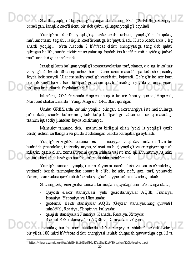 Shartli   yoqilg’i-1kg   yoqilg‘i   yonganda   7   ming   kkal   (29   MJ/kg)   energiya
beradigan, issiqlik koeffisienti bir deb qabul qilingan yoqilg‘i deyiladi. 
Yoqilg‘ini   shartli   yoqilg‘iga   aylantirish   uchun,   yoqilg‘ilar   haqidagi
ma’lumotlarni tegishli  issiqlik koeffisientiga ko‘paytiriladi. Hisob kitoblarda 1 kg
shartli   yoqilg‘i     o‘rta   hisobda   2   kVt/soat   elektr   energiyasiga   teng   deb   qabul
qilingan bo‘lib, bunda elektr stansiyalaring foydali ish koeffitsienti quyidagi jadval
ma’lumotlariga asosolanadi.   
Issiqligi kam bo‘lgan yoqilg‘i xomashyolariga torf, slanes, q o‘ng‘ir ko‘mir
va yog‘och kiradi. Shuning uchun ham   ularni uzoq masofalarga tashish iqtisodiy
foyda keltirmaydi. Ular mahalliy yoqilg‘i vazifasini bajaradi. Qo‘ng‘ir ko‘mir ham
issiqlik koeffitsienti kam bo‘lganligi uchun qazib olinadigan joyida va unga yqain
bo‘lgan hududlarda foydalaniladi. 16
 
Masalan,   O‘zbekistonda Angren qo‘ng‘ir ko‘mir koni yaqinida,”Angren”,
Nurobod shaharchasida “Yangi Angren” GRESlari qurilgan. 
Ushbu   GRESlarda   ko‘mir   yoqilib   olingan   elektrenergiya   iste’molchilarga
jo‘natiladi,   chunki   ko‘mirning   kuli   ko‘p   bo‘lganligi   uchun   uni   uzoq   masofaga
tashish iqtisodiy jihatdan foyda keltirmaydi. 
Mahsulot   tannarxi   deb,     mahsulot   birligini   olish   (yoki   1t   yoqilg‘i   qazib
olish) uchun sarflangan va pulda ifodalangan barcha xarajatlarga aytiladi.
Yoqilg‘i-energitika   balansi     esa         muayyan   vaqt   davomida   ma’lum   bir
hududda (mamlakat, iqtisodiy rayon, viloyat va h.k) yoqilg‘i va energiyaning turli
xillarini qazib olish, xomashyosini qayta ishlash va iste’mol qilish umumiy hajmini
va tarkibini ifodalaydigan barcha ko‘rsatkishlar hisoblanadi.
Yoqilg‘i   sanoati     yoqilg‘i   xomashyosini   qazib   olish   va   uni   iste’molchiga
yetkazib   berish   tarmoqlaridan   iborat   b   o‘lib,   ko‘mir,   neft,   gaz,   torf,   yonuvchi
slanes, uran rudasi qazib olish hamda yog‘och tayyorlashni o‘z ichiga oladi.
Shuningdek,  energetika sanoati tarmoqlari quyidagilarni  o‘z ichiga oladi;
- Quyosh   elektr   stansiyalari,   yoki   geliostansiyalar   AQSh,   Fransiya,
Ispaniya, Yaponiya va Ukrainada; 
- geotemal   elektr   stansiyalar   AQSh   (Geyzer   stansiyasining   quvvati1
mln/kVt), Rossiya, Flippin va Italiyada; 
- qalqish stansiyalari Fransiya, Kanada, Rossiya, Xitoyda; 
- shamol elektr stansiyalari AQSh va Daniyada qurilgan.
Jaxondagi barcha mamlakatlarda  elektr energiyasi ishlab chiariladi. Lekin,
bir yilda 100 mlrd kVt/soat elektr energiyasi ishlab chiqarish quvvatdiga ega 13 ta
16
 https://library.samdu.uz/files/afd2f46f1663bdf50a37a13bd82c9f80_Jahon%20iqtisodiyoti.pdf
20 