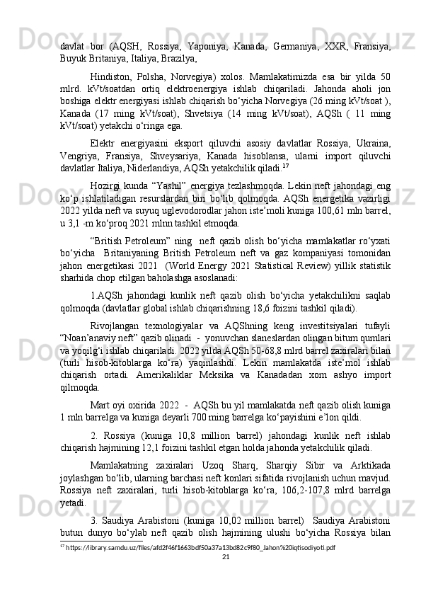 davlat   bor   (AQSH,   Rossiya,   Yaponiya,   Kanada,   Germaniya,   XXR,   Fransiya,
Buyuk Britaniya, Italiya, Brazilya, 
Hindiston,   Polsha,   Norvegiya)   xolos.   Mamlakatimizda   esa   bir   yilda   50
mlrd.   kVt/soatdan   ortiq   elektroenergiya   ishlab   chiqariladi.   Jahonda   aholi   jon
boshiga elektr energiyasi ishlab chiqarish bo‘yicha Norvegiya (26 ming kVt/soat ),
Kanada   (17   ming   kVt/soat),   Shvetsiya   (14   ming   kVt/soat),   AQSh   (   11   ming
kVt/soat) yetakchi o‘ringa ega. 
Elektr   energiyasini   eksport   qiluvchi   asosiy   davlatlar   Rossiya,   Ukraina,
Vengriya,   Fransiya,   Shveysariya,   Kanada   hisoblansa,   ularni   import   qiluvchi
davlatlar Italiya, Niderlandiya, AQSh yetakchilik qiladi. 17
Hozirgi   kunda   “Yashil”   energiya   tezlashmoqda.   Lekin  neft   jahondagi   eng
ko‘p   ishlatiladigan   resurslardan   biri   bo‘lib   qolmoqda.   AQSh   energetika   vazirligi
2022 yilda neft va suyuq uglevodorodlar jahon iste’moli kuniga 100,61 mln barrel,
u 3,1 -m ko‘proq 2021 mlnn tashkil etmoqda.
“British   Petroleum”   ning     neft   qazib   olish   bo‘yicha   mamlakatlar   ro‘yxati
bo‘yicha     Britaniyaning   British   Petroleum   neft   va   gaz   kompaniyasi   tomonidan
jahon   energetikasi   2021     (World   Energy   2021   Statistical   Review)   yillik   statistik
sharhida chop etilgan baholashga asoslanadi:
1.AQSh   jahondagi   kunlik   neft   qazib   olish   bo‘yicha   yetakchilikni   saqlab
qolmoqda (davlatlar global ishlab chiqarishning 18,6 foizini tashkil qiladi). 
Rivojlangan   texnologiyalar   va   AQShning   keng   investitsiyalari   tufayli
“Noan’anaviy neft” qazib olinadi  -  yonuvchan slaneslardan olingan bitum qumlari
va yoqilg‘i ishlab chiqariladi. 2022 yilda AQSh 50-68,8 mlrd barrel zaxiralari bilan
(turli   hisob-kitoblarga   ko‘ra)   yaqinlashdi.   Lekin   mamlakatda   iste’mol   ishlab
chiqarish   ortadi.   Amerikaliklar   Meksika   va   Kanadadan   xom   ashyo   import
qilmoqda.
Mart oyi oxirida 2022  -  AQSh bu yil mamlakatda neft qazib olish kuniga
1 mln barrelga va kuniga deyarli 700 ming barrelga ko‘payishini e’lon qildi.
2.   Rossiya   (kuniga   10,8   million   barrel)   jahondagi   kunlik   neft   ishlab
chiqarish hajmining 12,1 foizini tashkil etgan holda jahonda yetakchilik qiladi. 
Mamlakatning   zaxiralari   Uzoq   Sharq,   Sharqiy   Sibir   va   Arktikada
joylashgan bo‘lib, ularning barchasi neft konlari sifatida rivojlanish uchun mavjud.
Rossiya   neft   zaxiralari,   turli   hisob-kitoblarga   ko‘ra,   106,2-107,8   mlrd   barrelga
yetadi.
3.   Saudiya   Arabistoni   (kuniga   10,02   million   barrel)     Saudiya   Arabistoni
butun   dunyo   bo‘ylab   neft   qazib   olish   hajmining   ulushi   bo‘yicha   Rossiya   bilan
17
 https://library.samdu.uz/files/afd2f46f1663bdf50a37a13bd82c9f80_Jahon%20iqtisodiyoti.pdf
21 