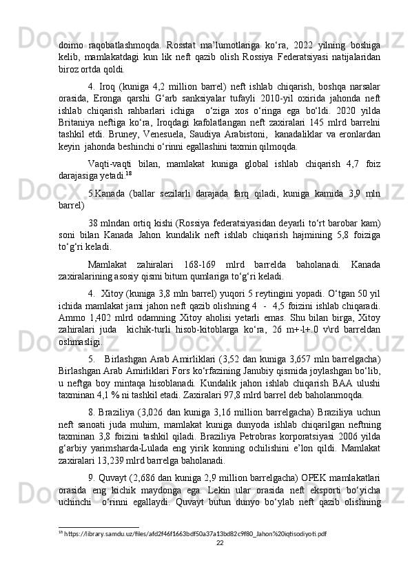 doimo   raqobatlashmoqda.   Rosstat   ma’lumotlariga   ko‘ra,   2022   yilning   boshiga
kelib,   mamlakatdagi   kun   lik   neft   qazib   olish   Rossiya   Federatsiyasi   natijalaridan
biroz ortda qoldi.
4.   Iroq   (kuniga   4,2   million   barrel)   neft   ishlab   chiqarish,   boshqa   narsalar
orasida,   Eronga   qarshi   G‘arb   sanksiyalar   tufayli   2010-yil   oxirida   jahonda   neft
ishlab   chiqarish   rahbarlari   ichiga     o‘ziga   xos   o‘ringa   ega   bo‘ldi.   2020   yilda
Britaniya   neftiga   ko‘ra,   Iroqdagi   kafolatlangan   neft   zaxiralari   145   mlrd   barrelni
tashkil   etdi.   Bruney,   Venesuela,   Saudiya   Arabistoni,     kanadaliklar   va   eronlardan
keyin  jahonda beshinchi o‘rinni egallashini taxmin qilmoqda.
Vaqti-vaqti   bilan,   mamlakat   kuniga   global   ishlab   chiqarish   4,7   foiz
darajasiga yetadi. 18
5.Kanada   (ballar   sezilarli   darajada   farq   qiladi,   kuniga   kamida   3,9   mln
barrel) 
38 mlndan ortiq kishi (Rossiya federatsiyasidan deyarli to‘rt barobar kam)
soni   bilan   Kanada   Jahon   kundalik   neft   ishlab   chiqarish   hajmining   5,8   foiziga
to‘g‘ri keladi.
Mamlakat   zahiralari   168-169   mlrd   barrelda   baholanadi.   Kanada
zaxiralarining asosiy qismi bitum qumlariga to‘g‘ri keladi.
4.   Xitoy (kuniga 3,8 mln barrel) yuqori 5 reytingini yopadi. O‘tgan 50 yil
ichida mamlakat jami jahon neft qazib olishning 4   -   4,5 foizini ishlab chiqaradi.
Ammo   1,402   mlrd   odamning   Xitoy   aholisi   yetarli   emas.   Shu   bilan   birga,   Xitoy
zahiralari   juda     kichik-turli   hisob-kitoblarga   ko‘ra,   26   m+-l+.0   v\rd   barreldan
oshmasligi.
5.     Birlashgan Arab Amirliklari (3,52 dan kuniga 3,657 mln barrelgacha)
Birlashgan Arab Amirliklari Fors ko‘rfazining Janubiy qismida joylashgan bo‘lib,
u   neftga   boy   mintaqa   hisoblanadi.   Kundalik   jahon   ishlab   chiqarish   BAA   ulushi
taxminan 4,1 % ni tashkil etadi. Zaxiralari 97,8 mlrd barrel deb baholanmoqda.
8.   Braziliya   (3,026   dan   kuniga   3,16   million   barrelgacha)   Braziliya   uchun
neft   sanoati   juda   muhim,   mamlakat   kuniga   dunyoda   ishlab   chiqarilgan   neftning
taxminan   3,8   foizini   tashkil   qiladi.   Braziliya   Petrobras   korporatsiyasi   2006   yilda
g‘arbiy   yarimsharda-Lulada   eng   yirik   konning   ochilishini   e’lon   qildi.   Mamlakat
zaxiralari 13,239 mlrd barrelga baholanadi.
9. Quvayt (2,686 dan kuniga 2,9 million barrelgacha) OPEK mamlakatlari
orasida   eng   kichik   maydonga   ega.   Lekin   ular   orasida   neft   eksporti   bo‘yicha
uchinchi     o‘rinni   egallaydi.   Quvayt   butun   dunyo   bo‘ylab   neft   qazib   olishning
18
 https://library.samdu.uz/files/afd2f46f1663bdf50a37a13bd82c9f80_Jahon%20iqtisodiyoti.pdf
22 