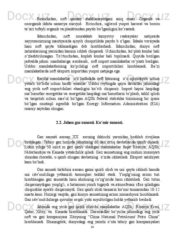 Birinchidan,   neft   qanday   shakllanayotgani   aniq   emas.   Organik   va
noorganik   ikkita   nazariya   mavjud.     Birinchisi,   uglerod   yuqori   harorat   va   bosim
ta’siri tufayli organik va planktondan paydo bo‘lganligini ko‘rsatadi. 
Ikkinchidan,   neft   murakkab   kimyoviy   reaksiyalar   natijasida
sayyoramizning  mantiyasida  ajoyib chuqurlikda  paydo b  o‘lgan.  Ikkala  versiyada
ham   neft   qayta   tiklanadigan   deb   hisoblashadi.   Ikkinchidan,   dunyo   neft
zahiralarining yarmidan kamini ishlab chiqaradi. Uchinchidan, ko‘plab konlar hali
o‘zlashtirilmagan.   To‘rtinchidan,   koplab   konlar   hali   topilmadi.   Quyida   berilgan
jadvalda jahon  manbalariga  asoslanib,  neft import mamlakatlar ro‘yxati berilgan.
Ushbu   mamlakatlarning   ko‘pchiligi   neft   importchilari   hisoblanadi.   Ba’zi
mamlakatlarda neft eksporti importdan yuqori natijaga ega.
Barcha   mamlakatlar     o‘z   hududida   neft   konining     o‘z   iqtisodiyoti   uchun
yetarli   bo‘lishi   uchun   baxtli   emaslar.   Ushbu   reytingda   qaysi   davlatlar   jahondagi
eng   yirik   neft   importchilari   ekanligini   ko‘rib   chiqamiz.   Import   hajmi   haqidagi
ma’lumotlar energetika va energetika haqidagi ma’lumotlarni to‘plash, tahlil qilish
va   tarqatish   uchun   mas’ul   bo‘lgan   AQSh   federal   statistika   tizimining   bir   qismi
bo‘lgan   mustaqil   agentlik   bo‘lgan   Energy   Information   Administration   (EIA)
rasmiy saytidan olingan.
                  
                    2.2. Jahon gaz sanoati. Ko‘mir sanoati.
Gaz   sanoati   asosan   XX     asrning   ikkinchi   yarmidan   boshlab   rivojlana
boshlagan.   Tabiiy   gaz   hozirda   jahonning   60   dan   ortiq   davlatlarida   qazib   olinadi.
Lekin   yiliga   50   mlrd   m   gaz   qazib   oladigan   mamlakatlar   faqat   Rossiya,   AQSh,
Niderlandiya va Kanada yetakchilik qiladi. Gaz sanoatining eng muhim xususiyati
shundan iboratki, u qazib olingan davlatning   o‘zida ishlatiladi. Eksport salohiyati
kam bo‘ladi.
Gaz sanoati tarkibini asosan gazni qazib olish va uni qayta ishlash hamda
uni   iste’molchiga   yetkazish   tarmoqlari   tashkil   etadi.   Yoqilg‘ining   arzon   turi
hisoblangan   gaz   sanoatda   ham   aholining   ro‘zg‘orida   ham   ishlatiladi.   Gaz   tutun
chiqarmaydigan yoqilg‘i, u batamom yonib tugaydi va atmosferani iflos qiladigan
chiqindilar ajratib chiqarmaydi. Gaz qazib olish tannarxi ko‘mir tannarxidan 10-12
marta kam. Hozirgi vaqtda, gaz kimyo sanoatining arzon xomashyosi hisoblanadi.
Gaz iste’molchilarga quvurlar orqali yoki suyultirilgan holda yetkazib beriladi.
Jahonda   eng   yirik   gaz   qazib   oluvchi   mamlakatlar   AQSh,     Rossiya   Eron,
Qatar,   Xitoy,   va     Kanada   hisoblanadi.   Daromadlar   bo‘yicha   jahondagi   eng   yirik
neft   va   gaz   kompaniyasi   Xitoyning   “China   National   Petroleum/   Petro   China”
hisoblanadi.   Shuningdek,   dunyodagi   eng   yaxshi   o‘nta   tabiiy   gaz   kompaniyalari
24 