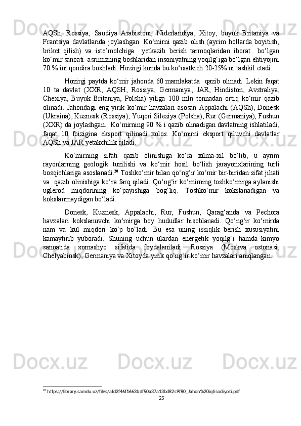 AQSh,   Rossiya,   Saudiya   Arabistoni,   Niderlandiya,   Xitoy,   buyuk   Britaniya   va
Frantsiya   davlatlarida   joylashgan.   Ko‘mirni   qazib   olish   (ayrim   hollarda   boyitish,
briket   qilish)   va   iste’molchiga     yetkazib   berish   tarmoqlaridan   iborat     bo‘lgan
ko‘mir sanoati  asrimizning boshlaridan insoniyatning yoqilg‘iga bo‘lgan ehtiyojini
70 % ini qondira boshladi. Hozirgi kunda bu ko‘rsatkich 20-25% ni tashkil etadi.
Hozirgi paytda ko‘mir jahonda 60 mamlakatda   qazib olinadi. Lekin faqat
10   ta   davlat   (XXR,   AQSH,   Rossiya,   Germaniya,   JAR,   Hindiston,   Avstraliya,
Chexiya,   Buyuk   Britaniya,   Polsha)   yiliga   100   mln   tonnadan   ortiq   ko‘mir   qazib
olinadi.   Jahondagi   eng   yirik   ko‘mir   havzalari   asosan   Appalachi   (AQSh),   Donesk
(Ukraina), Kuznesk (Rossiya), Yuqori Sileziya (Polsha), Rur (Germaniya), Fushun
(XXR) da joylashgan.   Ko‘mirning 90 % i qazib olinadigan davlatning ishlatiladi,
faqat   10   foizigina   eksport   qilinadi   xolos.   Ko‘mirni   eksport   qiluvchi   davlatlar
AQSh va JAR yetakchilik qiladi.
Ko‘mirning   sifati   qazib   olinishiga   ko‘ra   xilma-xil   bo‘lib,   u   ayrim
rayonlarning   geologik   tuzilishi   va   ko‘mir   hosil   bo‘lish   jarayonxlarining   turli
bosqichlariga asoslanadi. 20
 Toshko‘mir bilan qo‘ng‘ir ko‘mir bir-biridan sifat jihati
va   qazib olinishiga ko‘ra farq qiladi. Qo‘ng‘ir ko‘mirning toshko‘mirga aylanishi
uglerod   miqdorining   ko‘payishiga   bog‘liq.   Toshko‘mir   kokslanadigan   va
kokslanmaydigan bo‘ladi.
Donesk,   Kuznesk,   Appalachi,   Rur,   Fushun,   Qarag‘anda   va   Pechora
havzalari   kokslanuvchi   ko‘mirga   boy   hududlar   hisoblanadi.   Qo‘ng‘ir   ko‘mirda
nam   va   kul   miqdori   ko‘p   bo‘ladi.   Bu   esa   uning   issiqlik   berish   xususiyatini
kamaytirib   yuboradi.   Shuning   uchun   ulardan   energetik   yoqilg‘i   hamda   kimyo
sanoatida   xomashyo   sifatida   foydalaniladi.   Rossiya   (Moskva   ostonasi,
Chelyabinsk), Germaniya va Xitoyda yirik qo‘ng‘ir ko‘mir havzalari aniqlangan. 
20
 https://library.samdu.uz/files/afd2f46f1663bdf50a37a13bd82c9f80_Jahon%20iqtisodiyoti.pdf
25 