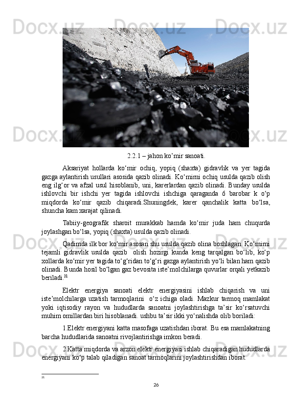 2.2.1 – jahon ko’mir sanoati.
Aksariyat   hollarda   ko‘mir   ochiq,   yopiq   (shaxta)   gidravlik   va   yer   tagida
gazga aylantirish usullari asosida qazib olinadi. Ko‘mirni ochiq usulda qazib olish
eng ilg‘or va afzal  usul  hisoblanib, uni, karerlardan qazib olinadi. Bunday usulda
ishlovchi   bir   ishchi   yer   tagida   ishlovchi   ishchiga   qaraganda   6   barobar   k   o‘p
miqdorda   ko‘mir   qazib   chiqaradi.Shuningdek,   karer   qanchalik   katta   bo‘lsa,
shuncha kam xarajat qilinadi. 
Tabiiy-geografik   sharoit   murakkab   hamda   ko‘mir   juda   ham   chuqurda
joylashgan bo‘lsa, yopiq (shaxta) usulda qazib olinadi. 
Qadimda ilk bor ko‘mir asosan shu usulda qazib olina boshlagan. Ko‘mirni
tejamli   gidravlik   usulda   qazib     olish   hozirgi   kunda   keng   tarqalgan   bo‘lib,   ko‘p
xollarda ko‘mir yer tagida to‘g‘ridan to‘g‘ri gazga aylantirish yo‘li bilan ham qazib
olinadi. Bunda hosil bo‘lgan gaz bevosita iste’molchilarga quvurlar orqali yetkazib
beriladi. 21
Elektr   energiya   sanoati   elektr   energiyasini   ishlab   chiqarish   va   uni
iste’molchilarga   uzatish   tarmoqlarini     o‘z   ichiga   oladi.   Mazkur   tarmoq   mamlakat
yoki   iqtisodiy   rayon   va   hududlarda   sanoatni   joylashtirishga   ta’sir   ko‘rsatuvchi
muhim omillardan biri hisoblanadi. ushbu ta’sir ikki yo‘nalishda olib boriladi: 
1.Elektr energiyani katta masofaga uzatishdan iborat. Bu esa mamlakatning
barcha hududlarida sanoatni rivojlantirishga imkon beradi.
2.Katta miqdorda va arzon elektr energiyasi ishlab chiqaradigan hududlarda
energiyani ko‘p talab qiladigan sanoat tarmoqlarini joylashtirishdan iborat.
21
 
26 