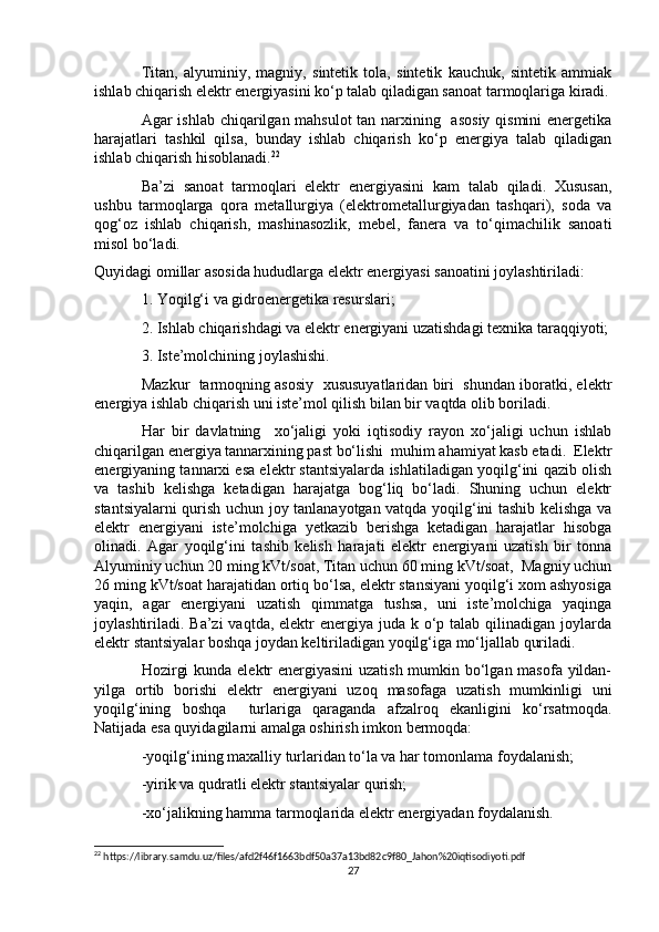 Titan,   alyuminiy,   magniy,   sintetik   tola,   sintetik   kauchuk,   sintetik   ammiak
ishlab chiqarish elektr energiyasini ko‘p talab qiladigan sanoat tarmoqlariga kiradi.
Agar ishlab chiqarilgan mahsulot  tan narxining   asosiy  qismini  energetika
harajatlari   tashkil   qilsa,   bunday   ishlab   chiqarish   ko‘p   energiya   talab   qiladigan
ishlab chiqarish hisoblanadi. 22
Ba’zi   sanoat   tarmoqlari   elektr   energiyasini   kam   talab   qiladi.   Xususan,
ushbu   tarmoqlarga   qora   metallurgiya   (elektrometallurgiyadan   tashqari),   soda   va
qog‘oz   ishlab   chiqarish,   mashinasozlik,   mebel,   fanera   va   to‘qimachilik   sanoati
misol bo‘ladi.
Quyidagi omillar asosida hududlarga elektr energiyasi sanoatini joylashtiriladi:
1. Yoqilg‘i va gidroenergetika resurslari;
2. Ishlab chiqarishdagi va elektr energiyani uzatishdagi texnika taraqqiyoti;
3. Iste’molchining joylashishi.
Mazkur  tarmoqning asosiy  xususuyatlaridan biri  shundan iboratki, elektr
energiya ishlab chiqarish uni iste’mol qilish bilan bir vaqtda olib boriladi.
Har   bir   davlatning     xo‘jaligi   yoki   iqtisodiy   rayon   xo‘jaligi   uchun   ishlab
chiqarilgan energiya tannarxining past bo‘lishi  muhim ahamiyat kasb etadi.  Elektr
energiyaning tannarxi esa elektr stantsiyalarda ishlatiladigan yoqilg‘ini qazib olish
va   tashib   kelishga   ketadigan   harajatga   bog‘liq   bo‘ladi.   Shuning   uchun   elektr
stantsiyalarni qurish uchun joy tanlanayotgan vatqda yoqilg‘ini tashib kelishga va
elektr   energiyani   iste’molchiga   yetkazib   berishga   ketadigan   harajatlar   hisobga
olinadi.   Agar   yoqilg‘ini   tashib   kelish   harajati   elektr   energiyani   uzatish   bir   tonna
Alyuminiy uchun 20 ming kVt/soat, Titan uchun 60 ming kVt/soat,  Magniy uchun
26 ming kVt/soat harajatidan ortiq bo‘lsa, elektr stansiyani yoqilg‘i xom ashyosiga
yaqin,   agar   energiyani   uzatish   qimmatga   tushsa,   uni   iste’molchiga   yaqinga
joylashtiriladi. Ba’zi  vaqtda, elektr  energiya juda k o‘p talab qilinadigan  joylarda
elektr stantsiyalar boshqa joydan keltiriladigan yoqilg‘iga mo‘ljallab quriladi.
Hozirgi  kunda elektr  energiyasini  uzatish mumkin bo‘lgan masofa yildan-
yilga   ortib   borishi   elektr   energiyani   uzoq   masofaga   uzatish   mumkinligi   uni
yoqilg‘ining   boshqa     turlariga   qaraganda   afzalroq   ekanligini   ko‘rsatmoqda.
Natijada esa quyidagilarni amalga oshirish imkon bermoqda:
-yoqilg‘ining maxalliy turlaridan to‘la va har tomonlama foydalanish;
-yirik va qudratli elektr stantsiyalar qurish;
-xo‘jalikning hamma tarmoqlarida elektr energiyadan foydalanish.
22
 https://library.samdu.uz/files/afd2f46f1663bdf50a37a13bd82c9f80_Jahon%20iqtisodiyoti.pdf
27 