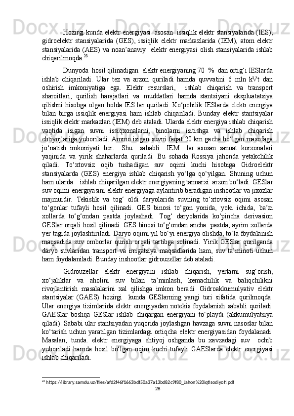 Hozirgi kunda elektr energiyasi  asosan  issiqlik elektr stansiyalarida (IES),
gidroelektr   stansiyalarida   (GES),   issiqlik   elektr   markazlarida   (IEM),   atom   elektr
stansiyalarida   (AES)   va   noan’anaviy    elektr   energiyasi   olish   stansiyalarida   ishlab
chiqarilmoqda. 23
Dunyoda  hosil qilinadigan  elektr energiyaning 70  %  dan ortig‘i IESlarda
ishlab   chiqariladi.   Ular   tez   va   arzon   quriladi   hamda   quvvatini   6   mln   kVt   dan
oshirish   imkoniyatiga   ega.   Elektr   resurslari,     ishlab   chiqarish   va   transport
sharoitlari,   qurilish   harajatlari   va   muddatlari   hamda   stantsiyani   ekspluatatsiya
qilishni hisobga olgan holda IES lar quriladi. Ko‘pchilik IESlarda elektr energiya
bilan   birga   issiqlik   energiyasi   ham   ishlab   chiqariladi.   Bunday   elektr   stantsiyalar
issiqlik elektr markazlari (IEM) deb ataladi. Ularda elektr energiya ishlab chiqarish
vaqtida   isigan   suvni   issiqxonalarni,   binolarni   isitishga   va   ishlab   chiqarish
ehtiyojlariga yuboriladi. Ammo isigan suvni faqat 20 km gacha bo‘lgan masofaga
jo‘natish   imkoniyati   bor.     Shu     sababli     IEM     lar   asosan   sanoat   korxonalari
yaqinida   va   yirik   shaharlarda   quriladi.   Bu   sohada   Rossiya   jahonda   yetakchilik
qiladi.   To‘xtovsiz   oqib   tushadigan   suv   oqimi   kuchi   hisobiga   Gidroelektr
stansiyalarda   (GES)   energiya   ishlab   chiqarish   yo‘lga   qo‘yilgan.   Shuning   uchun
ham ularda    ishlab chiqarilgan elektr energiyaning tannarxi  arzon bo‘ladi. GESlar
suv oqimi energiyasini elektr energiyaga aylantirib beradigan inshootlar va jixozlar
majmuidir.   Tekislik   va   tog‘   oldi   daryolarida   suvning   to‘xtovsiz   oqimi   asosan
to‘gonlar   tufayli   hosil   qilinadi.   GES   binosi   to‘gon   yonida,   yoki   ichida,   ba’zi
xollarda   to‘g‘ondan   pastda   joylashadi.   Tog‘   daryolarida   ko‘pincha   derivasion
GESlar orqali hosil qilinadi. GES binosi to‘g‘ondan ancha   pastda, ayrim xollarda
yer tagida joylashtiriladi. Daryo oqimi yil bo‘yi energiya olishda, to‘la foydalanish
maqsadida   suv   omborlar   qurish   orqali   tartibga   solinadi.   Yirik   GESlar   qurilganda
daryo   suvlaridan   transport   va   irrigatsiya   maqsadlarida   ham,   suv   ta’minoti   uchun
ham foydalaniladi. Bunday inshootlar gidrouzellar deb ataladi.
Gidrouzellar   elektr   energiyani   ishlab   chiqarish,   yerlarni   sug‘orish,
xo‘jaliklar   va   aholini   suv   bilan   ta’minlash,   kemachilik   va   baliqchilikni
rivojlantirish   masalalarini   xal   qilishga   imkon   beradi.   Gidroakkumulyativ   elektr
stantsiyalar   (GAES)   hozirgi     kunda   GESlarning   yangi   turi   sifatida   qurilmoqda.
Ular   energiya   tizimlarida   elektr   energiyadan   notekis   foydalanish   sababli   quriladi.
GAESlar   boshqa   GESlar   ishlab   chiqargan   energiyani   to‘playdi   (akkumulyatsiya
qiladi). Sababi ular stantsiyadan yuqorida joylashgan havzaga suvni nasoslar bilan
ko‘tarish  uchun   yaratilgan  tizimlardagi  ortiqcha   elektr   energiyasidan  foydalanadi.
Masalan,   tunda.   elektr   energiyaga   ehtiyoj   oshganda   bu   xavzadagi   suv     ochib
yuboriladi   hamda   hosil   bo‘lgan   oqim   kuchi   tufayli   GAESlarda   elektr   energiyasi
ishlab chiqariladi.
23
 https://library.samdu.uz/files/afd2f46f1663bdf50a37a13bd82c9f80_Jahon%20iqtisodiyoti.pdf
28 