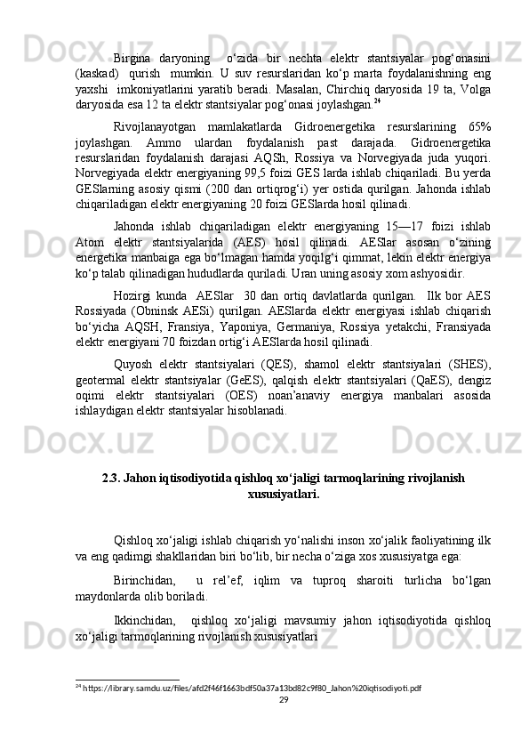 Birgina   daryoning     o‘zida   bir   nechta   elektr   stantsiyalar   pog‘onasini
(kaskad)     qurish     mumkin.   U   suv   resurslaridan   ko‘p   marta   foydalanishning   eng
yaxshi     imkoniyatlarini   yaratib   beradi.   Masalan,   Chirchiq   daryosida   19   ta,   Volga
daryosida esa 12 ta elektr stantsiyalar pog‘onasi joylashgan. 24
Rivojlanayotgan   mamlakatlarda   Gidroenergetika   resurslarining   65%
joylashgan.   Ammo   ulardan   foydalanish   past   darajada.   Gidroenergetika
resurslaridan   foydalanish   darajasi   AQSh,   Rossiya   va   Norvegiyada   juda   yuqori.
Norvegiyada elektr energiyaning 99,5 foizi GES larda ishlab chiqariladi. Bu yerda
GESlarning  asosiy   qismi   (200   dan  ortiqrog‘i)   yer   ostida   qurilgan.  Jahonda   ishlab
chiqariladigan elektr energiyaning 20 foizi GESlarda hosil qilinadi.
Jahonda   ishlab   chiqariladigan   elektr   energiyaning   15—17   foizi   ishlab
Atom   elektr   stantsiyalarida   (AES)   hosil   qilinadi.   AESlar   asosan   o‘zining
energetika manbaiga ega bo‘lmagan hamda yoqilg‘i qimmat, lekin elektr energiya
ko‘p talab qilinadigan hududlarda quriladi. Uran uning asosiy xom ashyosidir.
Hozirgi   kunda     AESlar     30   dan   ortiq   davlatlarda   qurilgan.     Ilk   bor   AES
Rossiyada   (Obninsk   AESi)   qurilgan.   AESlarda   elektr   energiyasi   ishlab   chiqarish
bo‘yicha   AQSH,   Fransiya,   Yaponiya,   Germaniya,   Rossiya   yetakchi,   Fransiyada
elektr energiyani 70 foizdan ortig‘i AESlarda hosil qilinadi.
Quyosh   elektr   stantsiyalari   (QES),   shamol   elektr   stantsiyalari   (SHES),
geotermal   elektr   stantsiyalar   (GeES),   qalqish   elektr   stantsiyalari   (QaES),   dengiz
oqimi   elektr   stantsiyalari   (OES)   noan’anaviy   energiya   manbalari   asosida
ishlaydigan elektr stantsiyalar hisoblanadi.
2.3. Jahon iqtisodiyotida qishloq xo‘jaligi tarmoqlarining rivojlanish
xususiyatlari.
Qishloq xo‘jaligi ishlab chiqarish yo‘nalishi inson xo‘jalik faoliyatining ilk
va eng qadimgi shakllaridan biri bo‘lib, bir necha o‘ziga xos xususiyatga ega:
Birinchidan,     u   rel’ef,   iqlim   va   tuproq   sharoiti   turlicha   bo‘lgan
maydonlarda olib boriladi.
Ikkinchidan,     qishloq   xo‘jaligi   mavsumiy   jahon   iqtisodiyotida   qishloq
xo‘jaligi tarmoqlarining rivojlanish xususiyatlari
24
 https://library.samdu.uz/files/afd2f46f1663bdf50a37a13bd82c9f80_Jahon%20iqtisodiyoti.pdf
29 