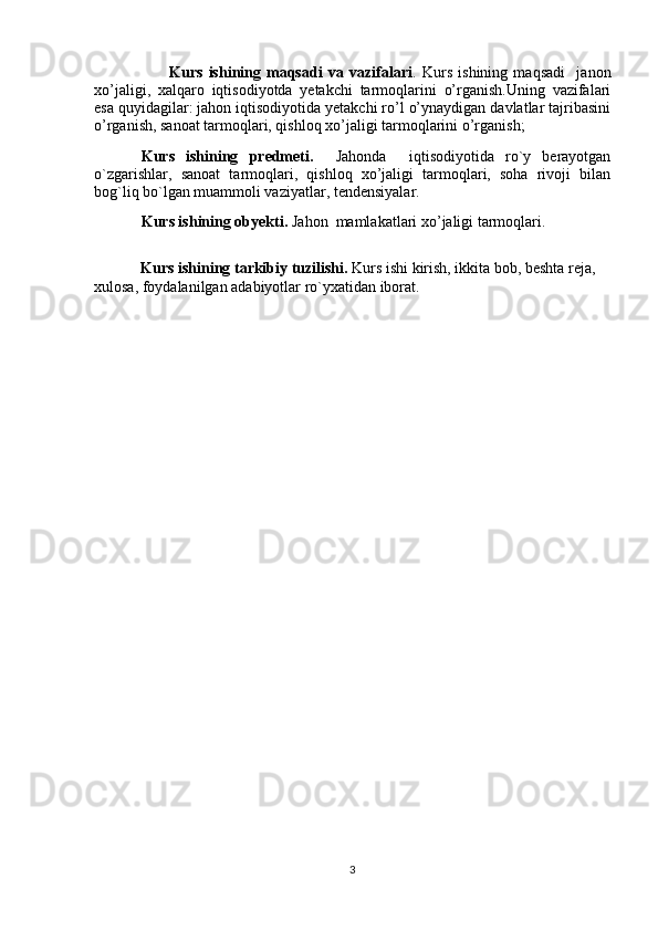                           Kurs   ishining   maqsadi   va   vazifalari .   Kurs   ishining   maqsadi     janon
xo’jaligi,   xalqaro   iqtisodiyotda   yetakchi   tarmoqlarini   o’rganish.Uning   vazifalari
esa quyidagilar: jahon iqtisodiyotida yetakchi ro’l o’ynaydigan davlatlar tajribasini
o’rganish, sanoat tarmoqlari, qishloq xo’jaligi tarmoqlarini o’rganish; 
Kurs   ishining   predmeti.     Jahonda     iqtisodiyotida   ro`y   berayotgan
o`zgarishlar,   sanoat   tarmoqlari,   qishloq   xo’jaligi   tarmoqlari,   soha   rivoji   bilan
bog`liq bo`lgan muammoli vaziyatlar, tendensiyalar. 
Kurs ishining obyekti.  Jahon  mamlakatlari xo’jaligi tarmoqlari. 
            Kurs ishining tarkibiy tuzilishi.  Kurs ishi kirish, ikkita bob, beshta reja, 
xulosa, foydalanilgan adabiyotlar ro`yxatidan iborat. 
3 