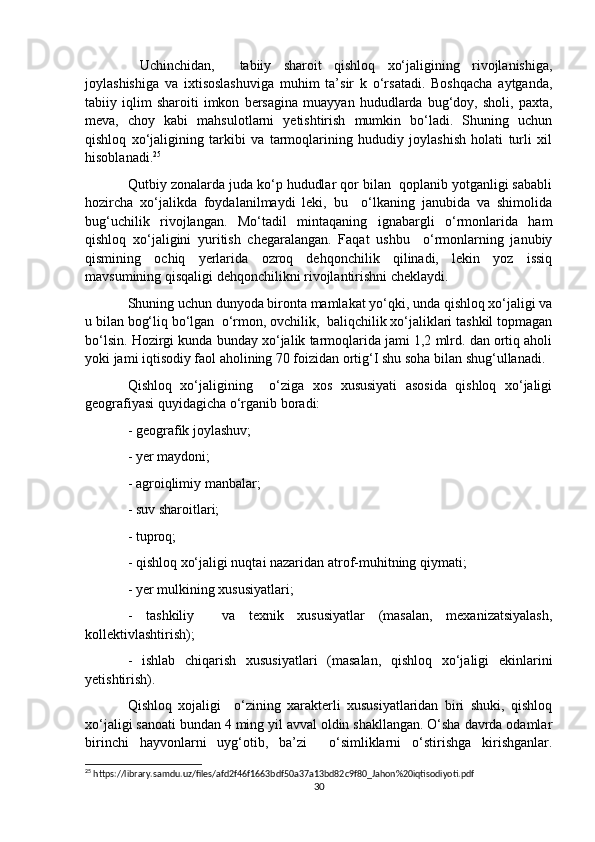   Uchinchidan,     tabiiy   sharoit   qishloq   xo‘jaligining   rivojlanishiga,
joylashishiga   va   ixtisoslashuviga   muhim   ta’sir   k   o‘rsatadi.   Boshqacha   aytganda,
tabiiy   iqlim   sharoiti   imkon   bersagina   muayyan   hududlarda   bug‘doy,   sholi,   paxta,
meva,   choy   kabi   mahsulotlarni   yetishtirish   mumkin   bo‘ladi.   Shuning   uchun
qishloq   xo‘jaligining   tarkibi   va   tarmoqlarining   hududiy   joylashish   holati   turli   xil
hisoblanadi. 25
Qutbiy zonalarda juda ko‘p hududlar qor bilan  qoplanib yotganligi sababli
hozircha   xo‘jalikda   foydalanilmaydi   leki,   bu     o‘lkaning   janubida   va   shimolida
bug‘uchilik   rivojlangan.   Mo‘tadil   mintaqaning   ignabargli   o‘rmonlarida   ham
qishloq   xo‘jaligini   yuritish   chegaralangan.   Faqat   ushbu     o‘rmonlarning   janubiy
qismining   ochiq   yerlarida   ozroq   dehqonchilik   qilinadi,   lekin   yoz   issiq
mavsumining qisqaligi dehqonchilikni rivojlantirishni cheklaydi.
Shuning uchun dunyoda bironta mamlakat yo‘qki, unda qishloq xo‘jaligi va
u bilan bog‘liq bo‘lgan  o‘rmon, ovchilik,  baliqchilik xo‘jaliklari tashkil topmagan
bo‘lsin. Hozirgi kunda bunday xo‘jalik tarmoqlarida jami 1,2 mlrd. dan ortiq aholi
yoki jami iqtisodiy faol aholining 70 foizidan ortig‘I shu soha bilan shug‘ullanadi.
Qishloq   xo‘jaligining     o‘ziga   xos   xususiyati   asosida   qishloq   xo‘jaligi
geografiyasi quyidagicha o‘rganib boradi:
- geografik joylashuv;
- yer maydoni;
- agroiqlimiy manbalar;
- suv sharoitlari;
- tuproq;
- qishloq xo‘jaligi nuqtai nazaridan atrof-muhitning qiymati;
- yer mulkining xususiyatlari;
-   tashkiliy     va   texnik   xususiyatlar   (masalan,   mexanizatsiyalash,
kollektivlashtirish);
-   ishlab   chiqarish   xususiyatlari   (masalan,   qishloq   xo‘jaligi   ekinlarini
yetishtirish).
Qishloq   xojaligi     o‘zining   xarakterli   xususiyatlaridan   biri   shuki,   qishloq
xo‘jaligi sanoati bundan 4 ming yil avval oldin shakllangan. O‘sha davrda odamlar
birinchi   hayvonlarni   uyg‘otib,   ba’zi     o‘simliklarni   o‘stirishga   kirishganlar.
25
 https://library.samdu.uz/files/afd2f46f1663bdf50a37a13bd82c9f80_Jahon%20iqtisodiyoti.pdf
30 