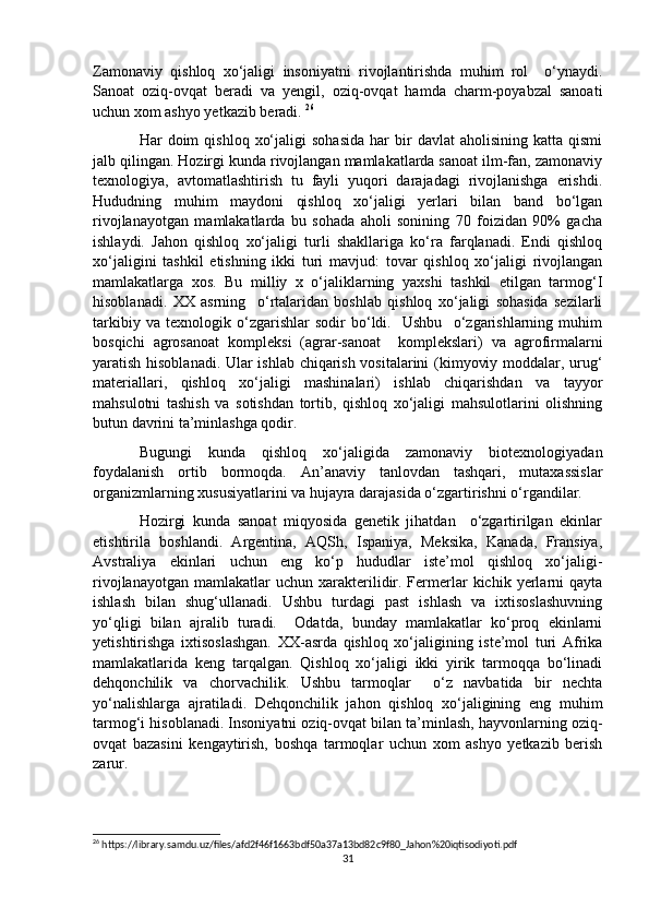 Zamonaviy   qishloq   xo‘jaligi   insoniyatni   rivojlantirishda   muhim   rol     o‘ynaydi.
Sanoat   oziq-ovqat   beradi   va   yengil,   oziq-ovqat   hamda   charm-poyabzal   sanoati
uchun xom ashyo yetkazib beradi.  26
 
Har   doim  qishloq   xo‘jaligi  sohasida  har  bir   davlat   aholisining  katta  qismi
jalb qilingan. Hozirgi kunda rivojlangan mamlakatlarda sanoat ilm-fan, zamonaviy
texnologiya,   avtomatlashtirish   tu   fayli   yuqori   darajadagi   rivojlanishga   erishdi.
Hududning   muhim   maydoni   qishloq   xo‘jaligi   yerlari   bilan   band   bo‘lgan
rivojlanayotgan   mamlakatlarda   bu   sohada   aholi   sonining   70   foizidan   90%   gacha
ishlaydi.   Jahon   qishloq   xo‘jaligi   turli   shakllariga   ko‘ra   farqlanadi.   Endi   qishloq
xo‘jaligini   tashkil   etishning   ikki   turi   mavjud:   tovar   qishloq   xo‘jaligi   rivojlangan
mamlakatlarga   xos.   Bu   milliy   x   o‘jaliklarning   yaxshi   tashkil   etilgan   tarmog‘I
hisoblanadi.   XX   asrning     o‘rtalaridan   boshlab   qishloq   xo‘jaligi   sohasida   sezilarli
tarkibiy   va   texnologik   o‘zgarishlar   sodir   bo‘ldi.     Ushbu     o‘zgarishlarning   muhim
bosqichi   agrosanoat   kompleksi   (agrar-sanoat     komplekslari)   va   agrofirmalarni
yaratish hisoblanadi. Ular ishlab chiqarish vositalarini (kimyoviy moddalar, urug‘
materiallari,   qishloq   xo‘jaligi   mashinalari)   ishlab   chiqarishdan   va   tayyor
mahsulotni   tashish   va   sotishdan   tortib,   qishloq   xo‘jaligi   mahsulotlarini   olishning
butun davrini ta’minlashga qodir. 
Bugungi   kunda   qishloq   xo‘jaligida   zamonaviy   biotexnologiyadan
foydalanish   ortib   bormoqda.   An’anaviy   tanlovdan   tashqari,   mutaxassislar
organizmlarning xususiyatlarini va hujayra darajasida o‘zgartirishni o‘rgandilar. 
Hozirgi   kunda   sanoat   miqyosida   genetik   jihatdan     o‘zgartirilgan   ekinlar
etishtirila   boshlandi.   Argentina,   AQSh,   Ispaniya,   Meksika,   Kanada,   Fransiya,
Avstraliya   ekinlari   uchun   eng   ko‘p   hududlar   iste’mol   qishloq   xo‘jaligi-
rivojlanayotgan   mamlakatlar  uchun   xarakterilidir.  Fermerlar  kichik  yerlarni   qayta
ishlash   bilan   shug‘ullanadi.   Ushbu   turdagi   past   ishlash   va   ixtisoslashuvning
yo‘qligi   bilan   ajralib   turadi.     Odatda,   bunday   mamlakatlar   ko‘proq   ekinlarni
yetishtirishga   ixtisoslashgan.   XX-asrda   qishloq   xo‘jaligining   iste’mol   turi   Afrika
mamlakatlarida   keng   tarqalgan.   Qishloq   xo‘jaligi   ikki   yirik   tarmoqqa   bo‘linadi
dehqonchilik   va   chorvachilik.   Ushbu   tarmoqlar     o‘z   navbatida   bir   nechta
yo‘nalishlarga   ajratiladi.   Dehqonchilik   jahon   qishloq   xo‘jaligining   eng   muhim
tarmog‘i hisoblanadi. Insoniyatni oziq-ovqat bilan ta’minlash, hayvonlarning oziq-
ovqat   bazasini   kengaytirish,   boshqa   tarmoqlar   uchun   xom   ashyo   yetkazib   berish
zarur. 
26
 https://library.samdu.uz/files/afd2f46f1663bdf50a37a13bd82c9f80_Jahon%20iqtisodiyoti.pdf
31 