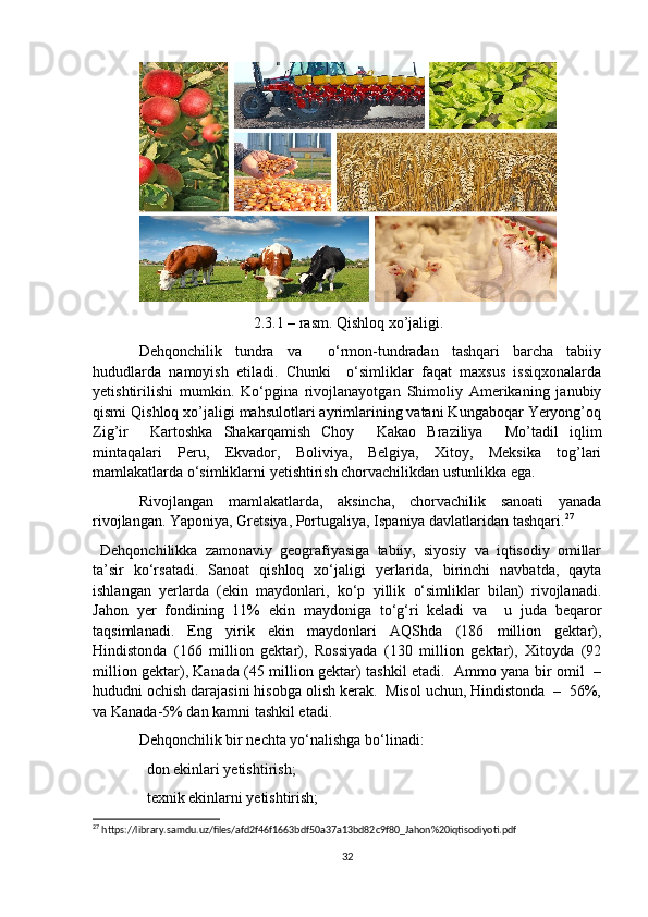                              2.3.1 – rasm. Qishloq xo’jaligi.
Dehqonchilik   tundra   va     o‘rmon-tundradan   tashqari   barcha   tabiiy
hududlarda   namoyish   etiladi.   Chunki     o‘simliklar   faqat   maxsus   issiqxonalarda
yetishtirilishi   mumkin.   Ko‘pgina   rivojlanayotgan   Shimoliy   Amerikaning   janubiy
qismi Qishloq xo’jaligi mahsulotlari ayrimlarining vatani Kungaboqar Yeryong’oq
Zig’ir     Kartoshka   Shakarqamish   Choy     Kakao   Braziliya     Mo’tadil   iqlim
mintaqalari   Peru,   Ekvador,   Boliviya,   Belgiya,   Xitoy,   Meksika   tog’lari
mamlakatlarda o‘simliklarni yetishtirish chorvachilikdan ustunlikka ega. 
Rivojlangan   mamlakatlarda,   aksincha,   chorvachilik   sanoati   yanada
rivojlangan. Yaponiya, Gretsiya, Portugaliya, Ispaniya davlatlaridan tashqari. 27
 
  Dehqonchilikka   zamonaviy   geografiyasiga   tabiiy,   siyosiy   va   iqtisodiy   omillar
ta’sir   ko‘rsatadi.   Sanoat   qishloq   xo‘jaligi   yerlarida,   birinchi   navbatda,   qayta
ishlangan   yerlarda   (ekin   maydonlari,   ko‘p   yillik   o‘simliklar   bilan)   rivojlanadi.
Jahon   yer   fondining   11%   ekin   maydoniga   to‘g‘ri   keladi   va     u   juda   beqaror
taqsimlanadi.   Eng   yirik   ekin   maydonlari   AQShda   (186   million   gektar),
Hindistonda   (166   million   gektar),   Rossiyada   (130   million   gektar),   Xitoyda   (92
million gektar), Kanada (45 million gektar) tashkil etadi.   Ammo yana bir omil   –
hududni ochish darajasini hisobga olish kerak.  Misol uchun, Hindistonda  –  56%,
va Kanada-5% dan kamni tashkil etadi.
Dehqonchilik bir nechta yo‘nalishga bo‘linadi: 
  don ekinlari yetishtirish; 
  texnik ekinlarni yetishtirish; 

27
 https://library.samdu.uz/files/afd2f46f1663bdf50a37a13bd82c9f80_Jahon%20iqtisodiyoti.pdf
32 