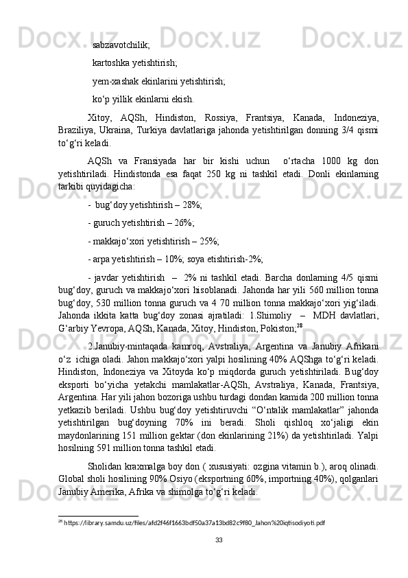   sabzavotchilik; 
  kartoshka yetishtirish; 

  yem-xashak ekinlarini yetishtirish; 

  ko‘p yillik ekinlarni ekish. 

Xitoy,   AQSh,   Hindiston,   Rossiya,   Frantsiya,   Kanada,   Indoneziya,
Braziliya,   Ukraina,   Turkiya   davlatlariga   jahonda   yetishtirilgan   donning   3/4   qismi
to‘g‘ri keladi.
AQSh   va   Fransiyada   har   bir   kishi   uchun     o‘rtacha   1000   kg   don
yetishtiriladi.   Hindistonda   esa   faqat   250   kg   ni   tashkil   etadi.   Donli   ekinlarning
tarkibi quyidagicha: 
-  bug‘doy yetishtirish – 28%; 
- guruch yetishtirish – 26%; 
- makkajo‘xori yetishtirish – 25%; 
- arpa yetishtirish – 10%; soya etishtirish-2%; 
-   javdar   yetishtirish     –     2%   ni   tashkil   etadi.   Barcha   donlarning   4/5   qismi
bug‘doy, guruch va makkajo‘xori hisoblanadi. Jahonda har yili 560 million tonna
bug‘doy, 530 million tonna guruch va 4 70 million tonna  makkajo‘xori  yig‘iladi.
Jahonda   ikkita   katta   bug‘doy   zonasi   ajratiladi:   1.Shimoliy     –     MDH   davlatlari,
G‘arbiy Yevropa, AQSh, Kanada, Xitoy, Hindiston, Pokiston; 28
 
2.Janubiy-mintaqada   kamroq,   Avstraliya,   Argentina   va   Janubiy   Afrikani
o‘z  ichiga oladi. Jahon makkajo‘xori yalpi hosilining 40% AQShga to‘g‘ri keladi.
Hindiston,   Indoneziya   va   Xitoyda   ko‘p   miqdorda   guruch   yetishtiriladi.   Bug‘doy
eksporti   bo‘yicha   yetakchi   mamlakatlar-AQSh,   Avstraliya,   Kanada,   Frantsiya,
Argentina. Har yili jahon bozoriga ushbu turdagi dondan kamida 200 million tonna
yetkazib   beriladi.   Ushbu   bug‘doy   yetishtiruvchi   “O‘ntalik   mamlakatlar”   jahonda
yetishtirilgan   bug‘doyning   70%   ini   beradi.   Sholi   qishloq   xo‘jaligi   ekin
maydonlarining 151 million gektar (don ekinlarining 21%) da yetishtiriladi. Yalpi
hosilning 591 million tonna tashkil etadi.
Sholidan kraxmalga boy don ( xususiyati: ozgina vitamin b.), aroq olinadi.
Global sholi hosilining 90% Osiyo (eksportning 60%, importning 40%), qolganlari
Janubiy Amerika, Afrika va shimolga to‘g‘ri keladi.
28
 https://library.samdu.uz/files/afd2f46f1663bdf50a37a13bd82c9f80_Jahon%20iqtisodiyoti.pdf
33 